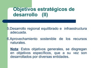 Objetivos estratégicos de desarrollo  (II) 5.Desarrollo regional equilibrado e  infraestructura adecuada. 6.Aprovechamiento sostenible de los recursos naturales. Nota : Estos objetivos generales, se disgregan en objetivos específicos, que a su vez son desarrollados por diversas entidades.  