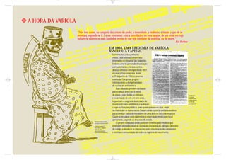 A HORA DA VARÍOLA

                    "Não tem nome, na categoria dos crimes do poder, a temeridade, a violência, a tirania a que ele se
                    aventura, expondo-se (...) a me envenenar, com a introdução, no meu sangue, de um vírus em cuja
                    influência existem os mais fundados receios de que seja condutor da moléstia, ou da morte."
                                                                                                               Rui Barbosa

                                                                        EM 1904, UMA EPIDEMIA DE VARÍOLA
                                                                        ASSOLOU A CAPITAL.
                                                                         Somente nos cinco primeiros
                                                                         meses,1.800 pessoas tinham sido
                                                                         internadas no Hospital São Sebastião.
                                                                         Embora uma lei prevendo imunização
                                                                         compulsória das crianças contra a
                                                                         doença estivesse em vigor desde 1837,
                                                                         ela nunca fora cumprida. Assim,
                                                                         a 29 de junho de 1904, o governo
                                                                         enviou ao Congresso projeto
                                                                         reinstaurando a obrigatoriedade
                                                                         de vacinação antivariólica.
                                                                             Suas cláusulas previam vacinação
                                                                         para crianças antes dos 6 meses
                                                                         de idade e para todos os militares                                          Fac-símile da lei
                                                                                                                                                     de vacinação
                                                                         e revacinação de sete em sete anos.                                         obrigatória contra
                                                                                                                                                     a varíola, publicada
                                                                         Impunham a exigência de atestado de                                         em A Avenida,
                                                                                                                                                     1904. Acervo Casa
                                                                         imunização para candidatos a quaisquer                                      de Oswaldo Cruz.

                                                                         cargos ou funções públicas, para quem quisesse se casar, viajar
                                                                         ou matricular-se numa escola. Davam ainda à polícia sanitária poderes
                                                                         para convidar todos os moradores de uma área de foco a se imunizar.
                                                                         Quem se recusasse seria submetido à observação médica em local
                                                                         apropriado, pagando as despesas de estada.
                                    Referência à varíola, retirada
                                    da charge “Conferência Sinistra”.        O projeto estipulava ainda punições e multas para médicos que
                                    Diálogo entre os três grandes
                                    males que assolavam o                emitissem atestados falsos de vacinação e revacinação, obrigava diretores
                                    Rio de Janeiro. O Tagarela,
                                    agosto de 1904.                      de colégio a obedecer às disposições sobre imunização dos estudantes
                                    Autor: Raul Pederneiras.
                                    Acervo Casa de Oswaldo Cruz.         e instituía a comunicação de todos os registros de nascimento.
 