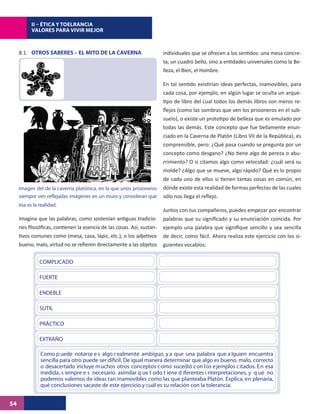 II – ÉTICA Y TOELRANCIA
           VALORES PARA VIVIR MEJOR



     8.1. OTROS SABERES – EL MITO DE LA CAVERNA                         individuales que se ofrecen a los sentidos: una mesa concre-
                                                                        ta, un cuadro bello, sino a entidades universales como la Be-
                                                                        lleza, el Bien, el Hombre.

                                                                        En tal sentido existirían ideas perfectas, inamovibles, para
                                                                        cada cosa, por ejemplo, en algún lugar se oculta un arque-
                                                                        tipo de libro del cual todos los demás libros son meros re-
                                                                        flejos (como las sombras que ven los prisioneros en el sub-
                                                                        suelo), o existe un prototipo de belleza que es emulado por
                                                                        todas las demás. Este concepto que fue bellamente enun-
                                                                        ciado en la Caverna de Platón (Libro VII de la República), es
                                                                        comprensible, pero: ¿Qué pasa cuando se pregunta por un
                                                                        concepto como desgano? ¿No tiene algo de pereza o abu-
                                                                        rrimiento? O si citamos algo como velocidad: ¿cuál será su
                                                                        molde? ¿Algo que se mueve, algo rápido? Qué es lo propio
                                                                        de cada uno de ellos si tienen tantas cosas en común, en
     Imagen del de la caverna platónica, en la que unos prisioneros     dónde existe esta realidad de formas perfectas de las cuales
     siempre ven reflejadas imágenes en un muro y consideran que        sólo nos llega el reflejo.
     ésa es la realidad.
                                                                        Juntos con tus compañeros, puedes empezar por encontrar
     Imagina que las palabras, como sostenían antiguas tradicio-        palabras que su significado y su enunciación coincida. Por
     nes filosóficas, contienen la esencia de las cosas. Así, sustan-   ejemplo una palabra que signifique sencillo y sea sencilla
     tivos comunes como (mesa, casa, lápiz, etc.), o los adjetivos      de decir, como fácil. Ahora realiza este ejercicio con los si-
     bueno, malo, virtud no se refieren directamente a las objetos      guientes vocablos:

               COMPLICADO

               FUERTE

               ENDEBLE

               SUTIL

               PRÁCTICO

               EXTRAÑO

               BONDAD
               Como p uede notarse e s algo r ealmente ambiguo, y a que una palabra que a lguien encuentra
               sencilla para otro puede ser difícil. De igual manera determinar que algo es bueno, malo, correcto
               o desacertado incluye muchos otros conceptos como sucedió con los ejemplos citados. En esa
               medida, s iempre e s necesario asimilar q ue t odo t iene d iferentes i nterpretaciones, y q ue no
               podemos valernos de ideas tan inamovibles como las que planteaba Platón. Explica, en plenaria,
               qué conclusiones sacaste de este ejercicio y cuál es su relación con la tolerancia.


54
 