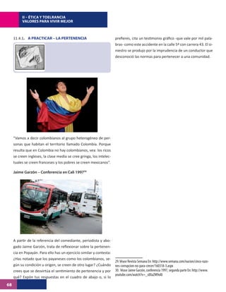 II – ÉTICA Y TOELRANCIA
          VALORES PARA VIVIR MEJOR



     11.4.1. A PRACTICAR – LA PERTENENCIA                             prefieres, cita un testimonio gráfico -que vale por mil pala-
                                                                      bras- como este accidente en la calle 5ª con carrera 43. El si-
                                                                      niestro se produjo por la imprudencia de un conductor que
                                                                      desconoció las normas para pertenecer a una comunidad.




     “Vamos a decir colombianos al grupo heterogéneo de per-
     sonas que habitan el territorio llamado Colombia. Porque
     resulta que en Colombia no hay colombianos, vea: los ricos
     se creen ingleses, la clase media se cree gringa, los intelec-
     tuales se creen franceses y los pobres se creen mexicanos”.

     Jaime Garzón – Conferencia en Cali 199730




     A partir de la referencia del comediante, periodista y abo-
     gado Jaime Garzón, trata de reflexionar sobre la pertenen-
     cia en Popayán. Para ello has un ejercicio similar y contesta:
     ¿Has notado que los payaneses como los colombianos, se-
                                                                      29. Véase Revista Semana En: http://www.semana.com/nacion/cinco-razo-
     gún su condición u origen, se creen de otro lugar? ¿Cuándo       nes-corrupcion-no-para-crecer/160318-3.aspx
     crees que se desvirtúa el sentimiento de pertenencia y por       30. Véase Jaime Garzón, conferencia 1997, segunda parte En: http://www.
                                                                      youtube.com/watch?v=_s8XaZM9ol0
     qué? Expón tus respuestas en el cuadro de abajo o, si lo
68
 