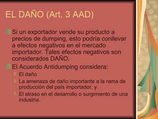 EL DAÑO (Art. 3 AAD) Si un exportador vende su producto a precios de dumping, esto podría conllevar a efectos negativos en el mercado importador. Tales efectos negativos son considerados DAÑO. El Acuerdo Antidumping considera: El daño La amenaza de daño importante a la rama de producción del país importador, y El atraso en el desarrollo o surgimiento de una industria.  