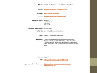 Título: Gestión de Procesos en los Sistemas Operativos


                    Autor:   Serrano Castaño, Francisco Javier


                 Director:   Guim Bernat, Francesc

                    Otros: Universitat Oberta de Catalunya


           Palabras clave: windows 7
                           ubuntu 10.10
                           microsoft
                           mac OS X

     Fecha de publicación: 29-jun-2011

                 Editorial: Universitat Oberta de Catalunya


                     Tipo: Trabajo Final de Carrera/Grado


                Resumen: Comparación de los sistemas operativos Windows 7
                         Profesional, Ubuntu 10.10 Desktop y Mac OS X Snow
                         Leopard Desktop respecto al rendimiento que ofrecen
                         sobre el servidor web Apache instalado en cada uno de
                         ellos.




                   Idioma: Español

                      URI: http://hdl.handle.net/10609/8179


Aparece en las colecciones: Trabajos finales de carrera, trabajos de
                            investigación, etc.
 