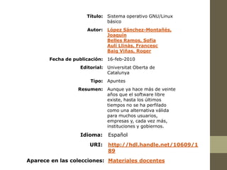 Título: Sistema operativo GNU/Linux
                             básico
                     Autor:   López Sánchez-Montañés,
                              Joaquín
                              Belles Ramos, Sofia
                              Aulí Llinàs, Francesc
                              Baig Viñas, Roger
       Fecha de publicación: 16-feb-2010
                  Editorial: Universitat Oberta de
                             Catalunya
                      Tipo: Apuntes
                  Resumen: Aunque ya hace más de veinte
                           años que el software libre
                           existe, hasta los últimos
                           tiempos no se ha perfilado
                           como una alternativa válida
                           para muchos usuarios,
                           empresas y, cada vez más,
                           instituciones y gobiernos.
                  Idioma:     Español
                      URI:    http://hdl.handle.net/10609/1
                              89
Aparece en las colecciones: Materiales docentes
 