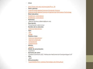 •   Linux

•   http://expo.itch.edu.mx/view.php?f=os_20
•   Tema: general:
•   Engineering & Applied Sciences›Computer Science
•   Engineering & Applied Sciences›Engineering›Information Technology
•   Nivel educativo:
•   Académico: Licenciatura
•   Académico: Licenciatura
•   Autor(es):
•    Alberto Pacheco (alberto@acm.mx)
•   Descripción:
•    Presentación sobre Linux
•   Nombre de la colección:
•    Sistemas Operativos I
•   Tipo:
•    Text
•    Image
•   Palabras clave:
•    Sistemas Operativos I
•    Ingeniería Aplicada
•    Computación
•    Programación
•   Idioma:
•    español
•   Medio de presentación:
•    text/html
•   Derechos de autor:
•    Creative Commons (CC) "Atribución-NoComercial-CompartirIgual 3.0"
•   Año:
•    2007
•   Sitio proveedor:
•    ExpoVISION (ITCH: Instituto Tecnológico de Chihuahua)
 