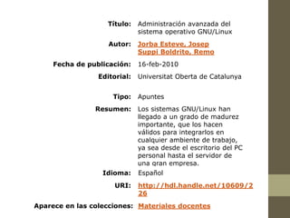 Título:    Administración avanzada del
                              sistema operativo GNU/Linux
                    Autor:    Jorba Esteve, Josep
                              Suppi Boldrito, Remo
     Fecha de publicación:    16-feb-2010
                 Editorial:   Universitat Oberta de Catalunya


                     Tipo:    Apuntes
                Resumen:      Los sistemas GNU/Linux han
                              llegado a un grado de madurez
                              importante, que los hacen
                              válidos para integrarlos en
                              cualquier ambiente de trabajo,
                              ya sea desde el escritorio del PC
                              personal hasta el servidor de
                              una gran empresa.
                  Idioma:     Español
                      URI:    http://hdl.handle.net/10609/2
                              26
Aparece en las colecciones: Materiales docentes
 