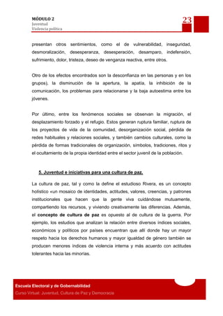 23MÓDULO 2
Juventud
Violencia política
Escuela Electoral y de Gobernabilidad
Curso Virtual: Juventud, Cultura de Paz y Democracia
presentan otros sentimientos, como el de vulnerabilidad, inseguridad,
desmoralización, desesperanza, desesperación, desamparo, indefensión,
sufrimiento, dolor, tristeza, deseo de venganza reactiva, entre otros.
Otro de los efectos encontrados son la desconfianza en las personas y en los
grupos), la disminución de la apertura, la apatía, la inhibición de la
comunicación, los problemas para relacionarse y la baja autoestima entre los
jóvenes.
Por último, entre los fenómenos sociales se observan la migración, el
desplazamiento forzado y el refugio. Estos generan ruptura familiar, ruptura de
los proyectos de vida de la comunidad, desorganización social, pérdida de
redes habituales y relaciones sociales, y también cambios culturales, como la
pérdida de formas tradicionales de organización, símbolos, tradiciones, ritos y
el ocultamiento de la propia identidad entre el sector juvenil de la población.
5. Juventud e iniciativas para una cultura de paz.
La cultura de paz, tal y como la define el estudioso Rivera, es un concepto
holístico «un mosaico de identidades, actitudes, valores, creencias, y patrones
institucionales que hacen que la gente viva cuidándose mutuamente,
compartiendo los recursos, y viviendo creativamente las diferencias. Además,
el concepto de cultura de paz es opuesto al de cultura de la guerra. Por
ejemplo, los estudios que analizan la relación entre diversos índices sociales,
económicos y políticos por países encuentran que allí donde hay un mayor
respeto hacia los derechos humanos y mayor igualdad de género también se
producen menores índices de violencia interna y más acuerdo con actitudes
tolerantes hacia las minorías.
 