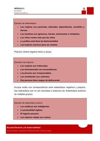 9MÓDULO 2
Juventud
Violencia política
Escuela Electoral y de Gobernabilidad
Curso Virtual: Juventud, Cultura de Paz y Democracia
Ejemplo de estereotipos:
 Las mujeres son pacientes, delicadas, dependientes, sensibles y
tiernas.
 Los hombres son agresivos, fuertes, dominantes e intrépidos.
 Los niños comen más que las niñas.
 La política está llena de deshonestidad.
 Las mujeres nacieron para ser madres.
Prejuicio: actitud negativa hacia un grupo.
Ejemplos de prejuicio:
 Las mujeres son indiscretas.
 Los homosexuales son escandalosos.
 Los jóvenes son irresponsables.
 Los estudiantes son violentos.
 Esa persona tiene rasgos de delincuente.
Aunque exista una correspondencia entre estereotipos negativos y prejuicio,
hay estereotipos que no van asociados a prejuicios (ej. Estereotipos positivos
de múltiples grupos).
Ejemplo de estereotipo positivo:
 Los asiáticos son inteligentes.
 La puntualidad inglesa.
 El ingenio peruano.
 Los mejores relojes son suizos.
 