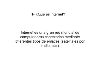 1- ¿Qué es internet?
Internet es una gran red mundial de 
computadoras conectadas mediante 
diferentes tipos de enlaces (satelitales por 
radio, etc.)
 
