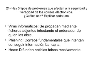 21- Hay 3 tipos de problemas que afectan a la seguridad y
veracidad de los correos electrónicos.
¿Cuáles son? Explicar cada una.
• Virus informáticos: Se propagan mediante
ficheros adjuntos infectando el ordenador de
quien los abre.
• Phishing: Correos fundamentales que intentan
conseguir información bancaria.
• Hoax: Difunden noticias falsas masivamente.
 