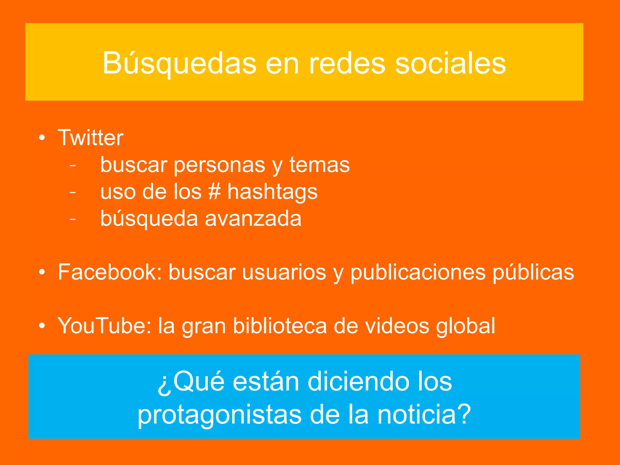 ¿Qué están diciendo los
protagonistas de la noticia?
Búsquedas en redes sociales
• Twitter
– buscar personas y temas
– uso de los # hashtags
– búsqueda avanzada
• Facebook: buscar usuarios y publicaciones públicas
• YouTube: la gran biblioteca de videos global
 