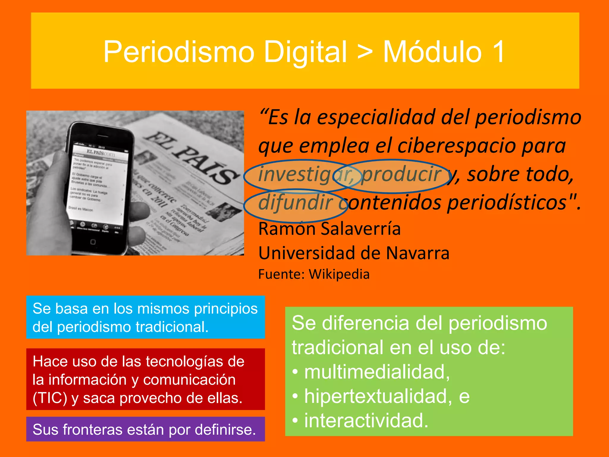 Periodismo Digital > Módulo 1
“Es la especialidad del periodismo
que emplea el ciberespacio para
investigar, producir y, sobre todo,
difundir contenidos periodísticos".
Ramón Salaverría
Universidad de Navarra
Fuente: Wikipedia
Hace uso de las tecnologías de
la información y comunicación
(TIC) y saca provecho de ellas.
Se diferencia del periodismo
tradicional en el uso de:
• multimedialidad,
• hipertextualidad, e
• interactividad.
Se basa en los mismos principios
del periodismo tradicional.
Sus fronteras están por definirse.
 