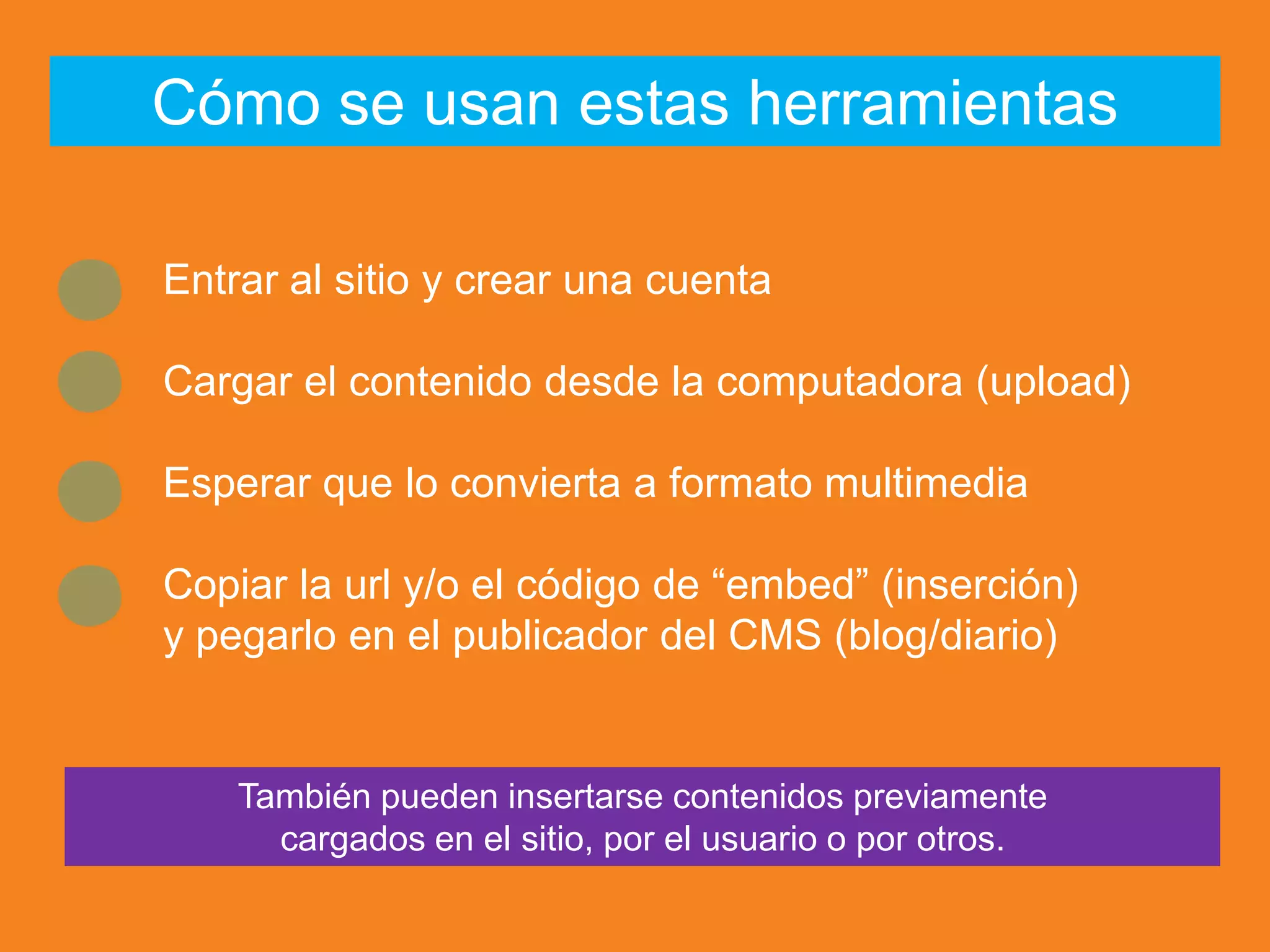 Entrar al sitio y crear una cuenta
Cargar el contenido desde la computadora (upload)
Esperar que lo convierta a formato multimedia
Copiar la url y/o el código de “embed” (inserción)
y pegarlo en el publicador del CMS (blog/diario)
Cómo se usan estas herramientas
También pueden insertarse contenidos previamente
cargados en el sitio, por el usuario o por otros.
 