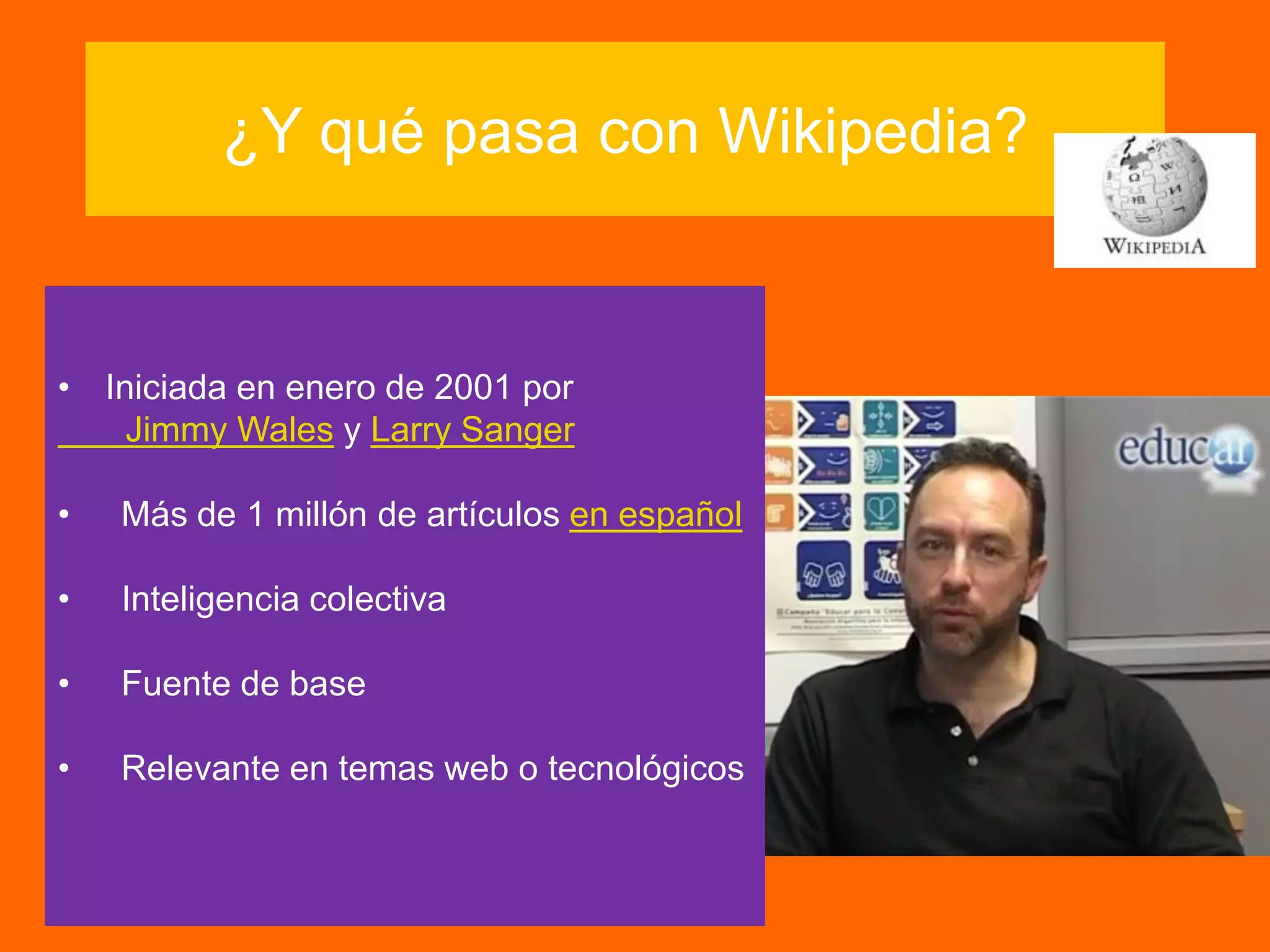 ¿Y qué pasa con Wikipedia?
• Iniciada en enero de 2001 por
Jimmy Wales y Larry Sanger
• Más de 1 millón de artículos en español
• Inteligencia colectiva
• Fuente de base
• Relevante en temas web o tecnológicos
 