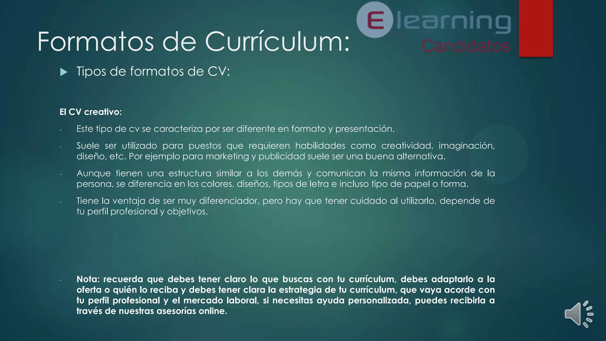 Formatos de Currículum:


Tipos de formatos de CV:

El CV creativo:
-

Este tipo de cv se caracteriza por ser diferente en formato y presentación.

-

Suele ser utilizado para puestos que requieren habilidades como creatividad, imaginación,
diseño, etc. Por ejemplo para marketing y publicidad suele ser una buena alternativa.

-

Aunque tienen una estructura similar a los demás y comunican la misma información de la
persona, se diferencia en los colores, diseños, tipos de letra e incluso tipo de papel o forma.

-

Tiene la ventaja de ser muy diferenciador, pero hay que tener cuidado al utilizarlo, depende de
tu perfil profesional y objetivos.

-

Nota: recuerda que debes tener claro lo que buscas con tu currículum, debes adaptarlo a la
oferta o quién lo reciba y debes tener clara la estrategia de tu currículum, que vaya acorde con
tu perfil profesional y el mercado laboral, si necesitas ayuda personalizada, puedes recibirla a
través de nuestras asesorías online.

 