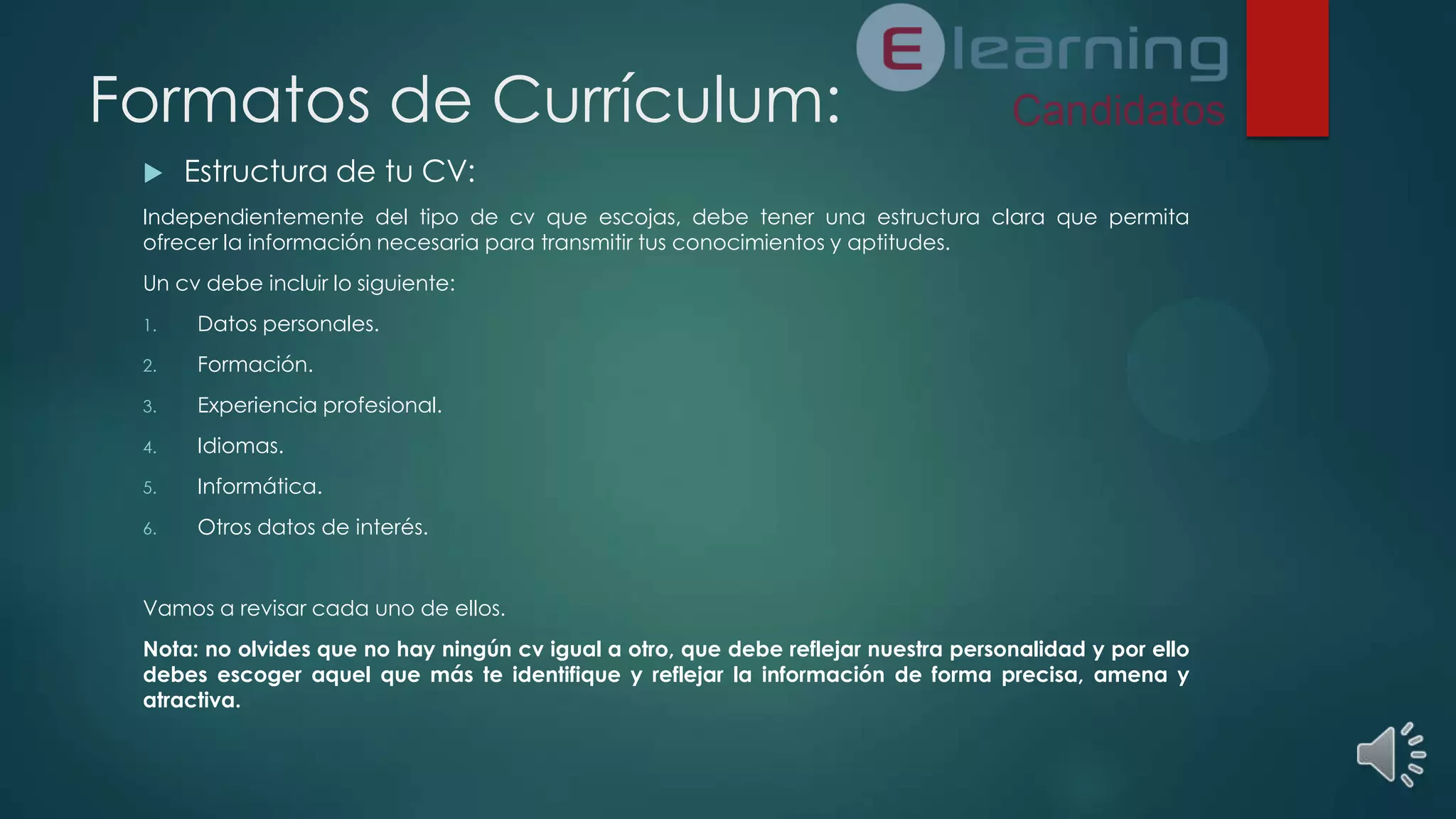 Formatos de Currículum:


Estructura de tu CV:

Independientemente del tipo de cv que escojas, debe tener una estructura clara que permita
ofrecer la información necesaria para transmitir tus conocimientos y aptitudes.
Un cv debe incluir lo siguiente:
1.

Datos personales.

2.

Formación.

3.

Experiencia profesional.

4.

Idiomas.

5.

Informática.

6.

Otros datos de interés.

Vamos a revisar cada uno de ellos.
Nota: no olvides que no hay ningún cv igual a otro, que debe reflejar nuestra personalidad y por ello
debes escoger aquel que más te identifique y reflejar la información de forma precisa, amena y
atractiva.

 