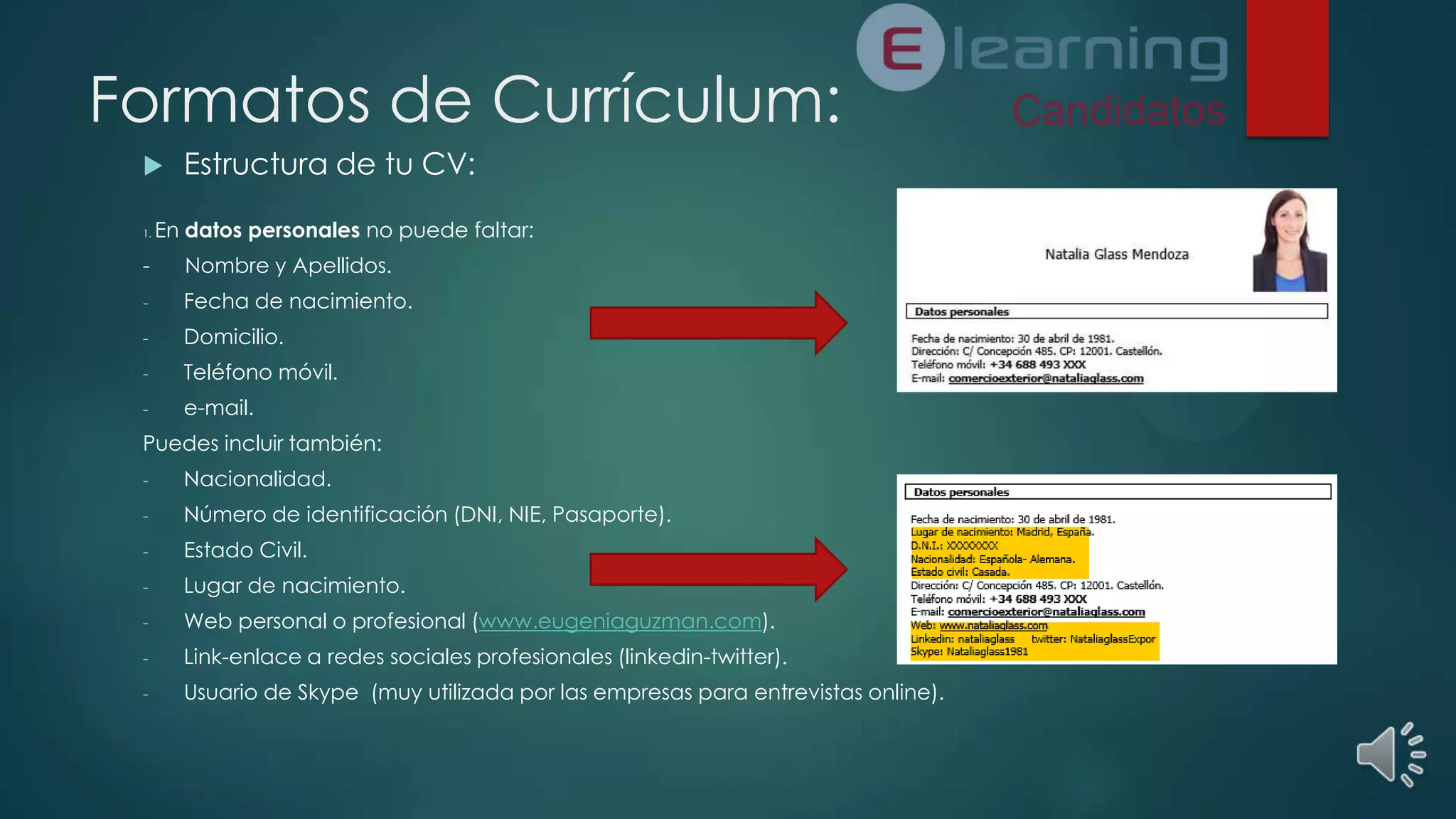 Formatos de Currículum:

1.

Estructura de tu CV:

En datos personales no puede faltar:

-

Nombre y Apellidos.

-

Fecha de nacimiento.

-

Domicilio.

-

Teléfono móvil.

-

e-mail.

Puedes incluir también:
-

Nacionalidad.

-

Número de identificación (DNI, NIE, Pasaporte).

-

Estado Civil.

-

Lugar de nacimiento.

-

Web personal o profesional (www.eugeniaguzman.com).

-

Link-enlace a redes sociales profesionales (linkedin-twitter).

-

Usuario de Skype (muy utilizada por las empresas para entrevistas online).

 