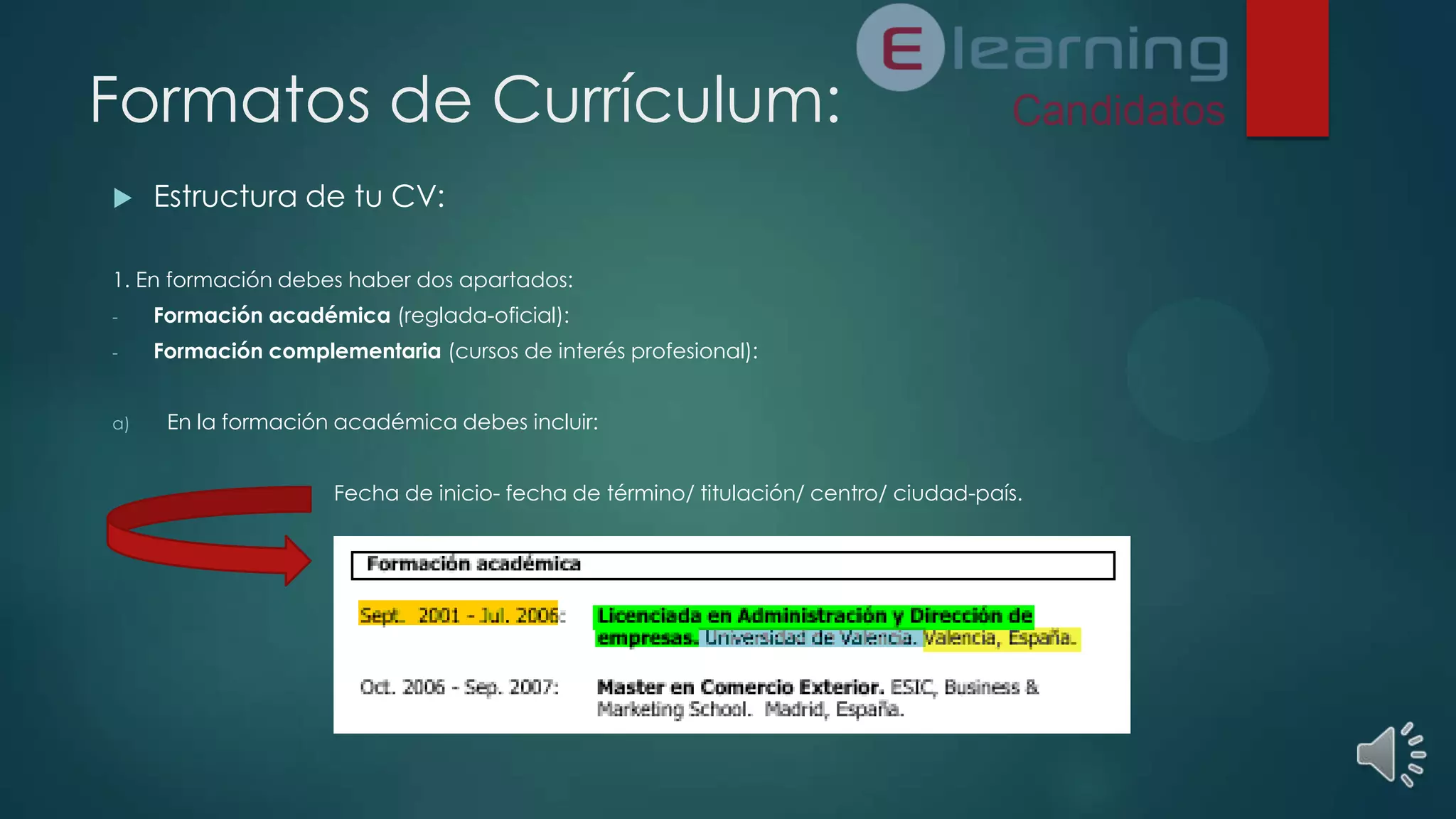 Formatos de Currículum:


Estructura de tu CV:

1. En formación debes haber dos apartados:
-

Formación académica (reglada-oficial):

-

Formación complementaria (cursos de interés profesional):

a)

En la formación académica debes incluir:
Fecha de inicio- fecha de término/ titulación/ centro/ ciudad-país.

 