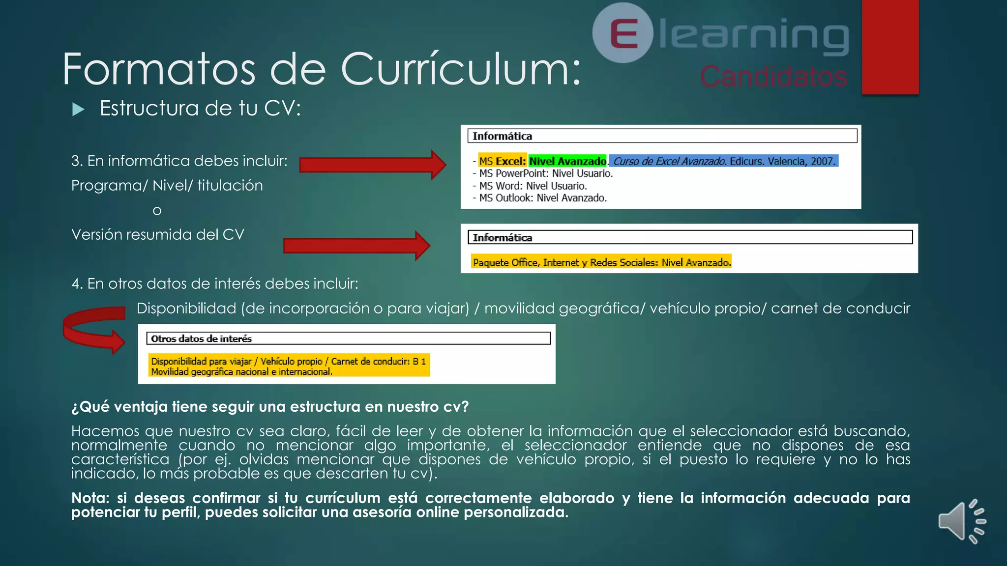 Formatos de Currículum:


Estructura de tu CV:

3. En informática debes incluir:
Programa/ Nivel/ titulación
o
Versión resumida del CV
4. En otros datos de interés debes incluir:
Disponibilidad (de incorporación o para viajar) / movilidad geográfica/ vehículo propio/ carnet de conducir

¿Qué ventaja tiene seguir una estructura en nuestro cv?
Hacemos que nuestro cv sea claro, fácil de leer y de obtener la información que el seleccionador está buscando,
normalmente cuando no mencionar algo importante, el seleccionador entiende que no dispones de esa
característica (por ej. olvidas mencionar que dispones de vehículo propio, si el puesto lo requiere y no lo has
indicado, lo más probable es que descarten tu cv).
Nota: si deseas confirmar si tu currículum está correctamente elaborado y tiene la información adecuada para
potenciar tu perfil, puedes solicitar una asesoría online personalizada.

 