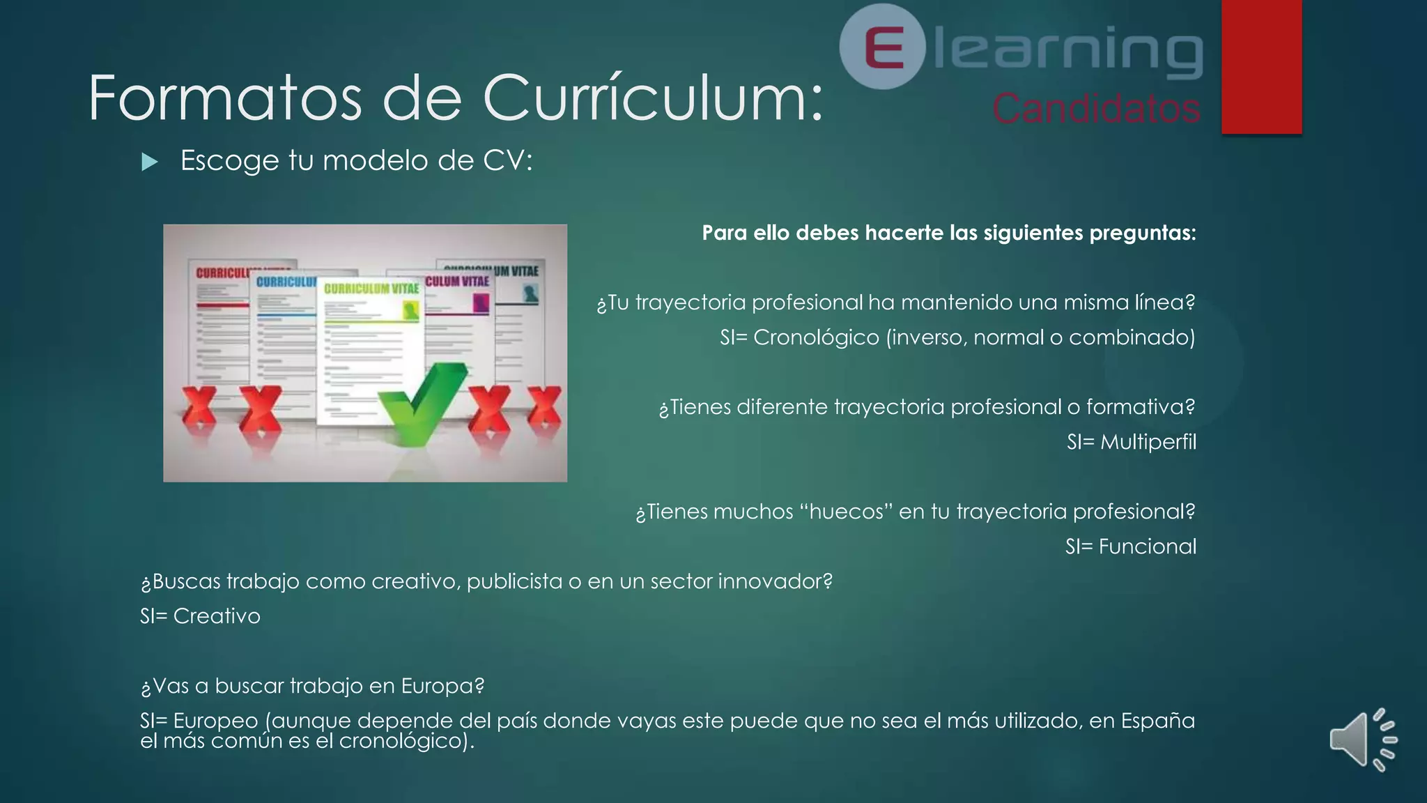 Formatos de Currículum:


Escoge tu modelo de CV:
Para ello debes hacerte las siguientes preguntas:
¿Tu trayectoria profesional ha mantenido una misma línea?
SI= Cronológico (inverso, normal o combinado)
¿Tienes diferente trayectoria profesional o formativa?
SI= Multiperfil
¿Tienes muchos “huecos” en tu trayectoria profesional?
SI= Funcional

¿Buscas trabajo como creativo, publicista o en un sector innovador?
SI= Creativo
¿Vas a buscar trabajo en Europa?
SI= Europeo (aunque depende del país donde vayas este puede que no sea el más utilizado, en España
el más común es el cronológico).

 