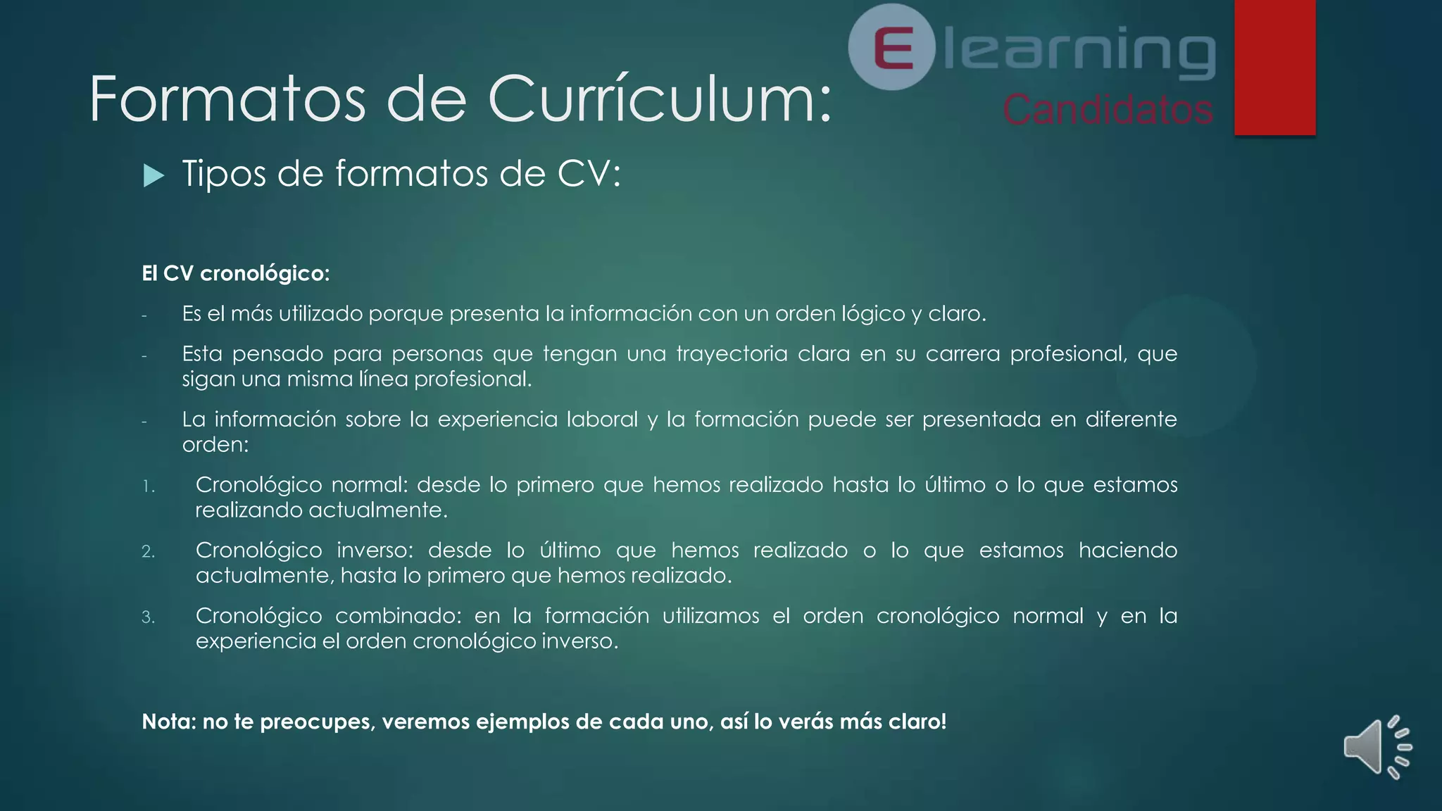 Formatos de Currículum:


Tipos de formatos de CV:

El CV cronológico:
-

Es el más utilizado porque presenta la información con un orden lógico y claro.

-

Esta pensado para personas que tengan una trayectoria clara en su carrera profesional, que
sigan una misma línea profesional.

-

La información sobre la experiencia laboral y la formación puede ser presentada en diferente
orden:

1.

Cronológico normal: desde lo primero que hemos realizado hasta lo último o lo que estamos
realizando actualmente.

2.

Cronológico inverso: desde lo último que hemos realizado o lo que estamos haciendo
actualmente, hasta lo primero que hemos realizado.

3.

Cronológico combinado: en la formación utilizamos el orden cronológico normal y en la
experiencia el orden cronológico inverso.

Nota: no te preocupes, veremos ejemplos de cada uno, así lo verás más claro!

 