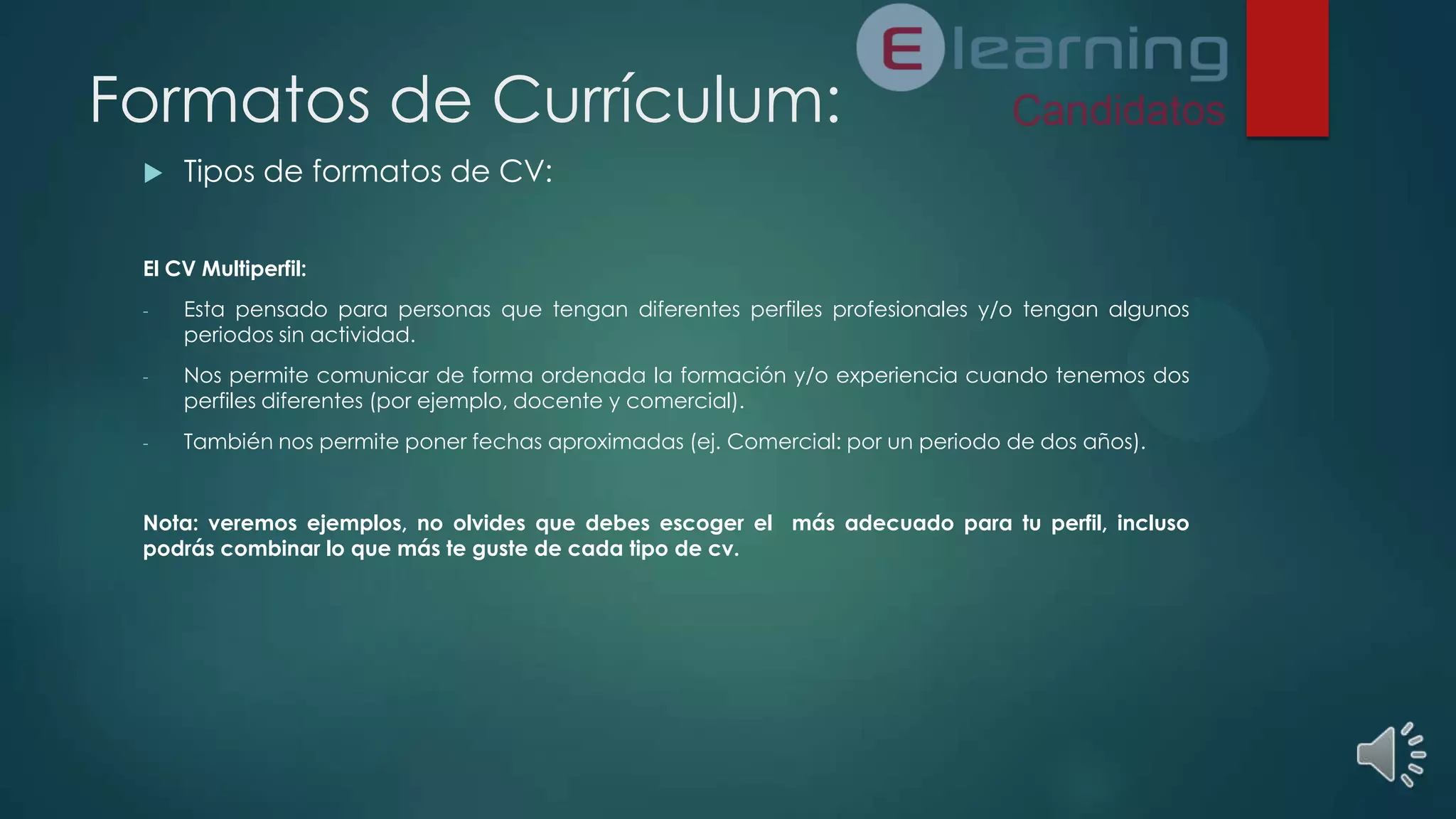 Formatos de Currículum:


Tipos de formatos de CV:

El CV Multiperfil:
-

Esta pensado para personas que tengan diferentes perfiles profesionales y/o tengan algunos
periodos sin actividad.

-

Nos permite comunicar de forma ordenada la formación y/o experiencia cuando tenemos dos
perfiles diferentes (por ejemplo, docente y comercial).

-

También nos permite poner fechas aproximadas (ej. Comercial: por un periodo de dos años).

Nota: veremos ejemplos, no olvides que debes escoger el más adecuado para tu perfil, incluso
podrás combinar lo que más te guste de cada tipo de cv.

 