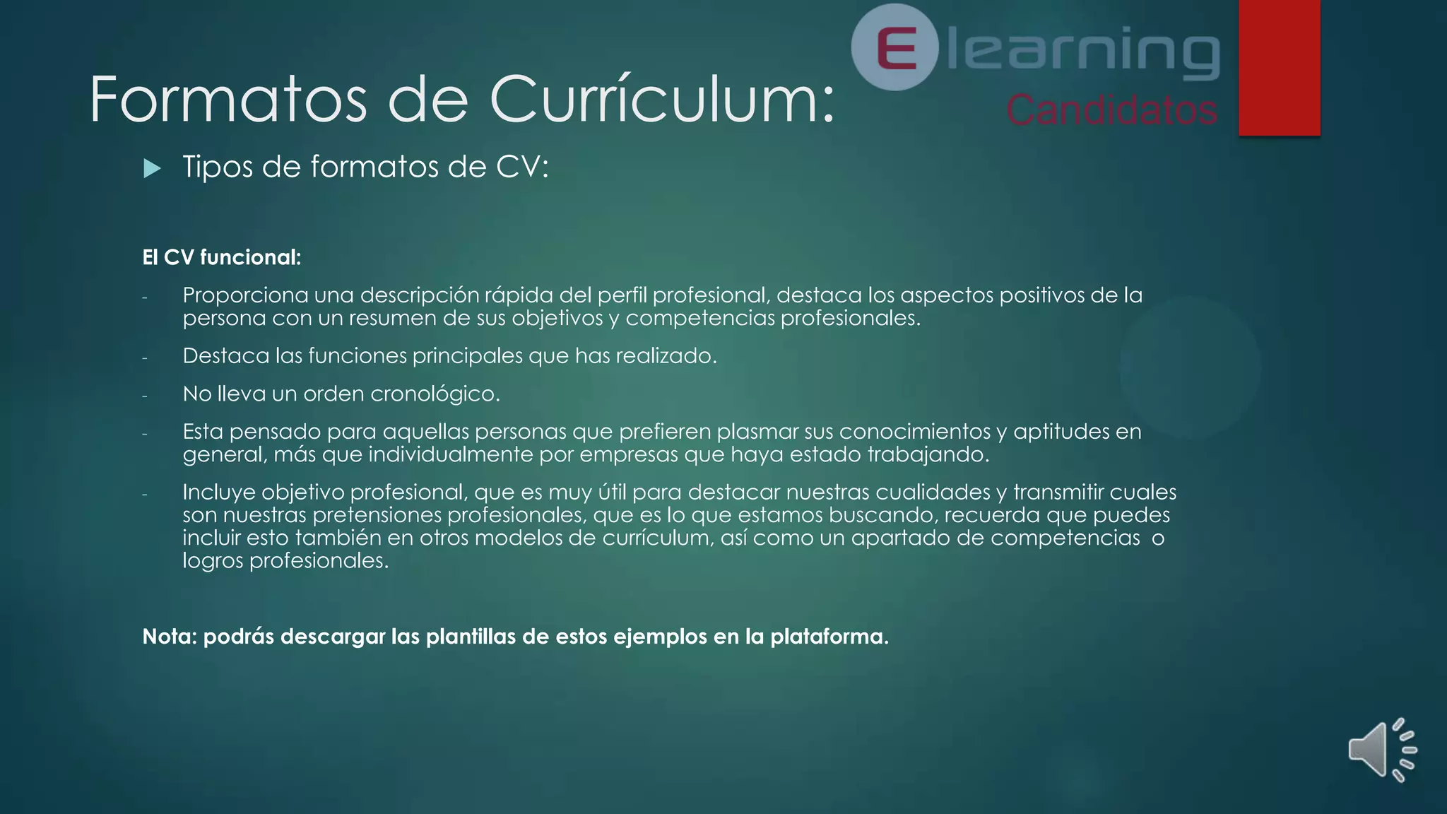 Formatos de Currículum:


Tipos de formatos de CV:

El CV funcional:
-

Proporciona una descripción rápida del perfil profesional, destaca los aspectos positivos de la
persona con un resumen de sus objetivos y competencias profesionales.

-

Destaca las funciones principales que has realizado.

-

No lleva un orden cronológico.

-

Esta pensado para aquellas personas que prefieren plasmar sus conocimientos y aptitudes en
general, más que individualmente por empresas que haya estado trabajando.

-

Incluye objetivo profesional, que es muy útil para destacar nuestras cualidades y transmitir cuales
son nuestras pretensiones profesionales, que es lo que estamos buscando, recuerda que puedes
incluir esto también en otros modelos de currículum, así como un apartado de competencias o
logros profesionales.

Nota: podrás descargar las plantillas de estos ejemplos en la plataforma.

 