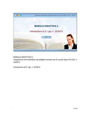 MODULO DIDATTICO 2
Trasparenza amministrativa: gli obblighi normativi per le scuole dopo il D.LGS. n.
33/2013
Introduzione al D. Lgs. n. 33/2013

,
1 of 21

 