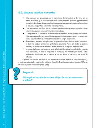 Curso de gerencia para el manejo efectivo del Programa Ampliado de Inmunización (PAI)

E.2. Vacunas inactivas o muertas

10

•	 Estas vacunas son producidas por el crecimiento de la bacteria o del virus en un
medio de cultivo, y se inactivan con calor o con productos químicos (generalmente
formalina). En el caso de vacunas inactivas que derivan de una fracción, el organismo
es tratado para purificar solamente ese componente.
•	 Estas vacunas no son vivas, por lo tanto no pueden replicar y tampoco pueden causar
enfermedad, aun en personas inmunocomprometidas.
•	 La respuesta de la vacuna no se afecta con la presencia de anticuerpos circulantes.
Estas vacunas pueden ser administradas aun con anticuerpos presentes en sangre por
pasaje trasplacentario o por la administración de sangre o derivados.
•	 Generalmente requieren múltiples dosis, en general la primera dosis no genera inmunidad,
es decir no produce anticuerpos protectores, solamente “pone en alerta” al sistema
inmune y la protección se desarrolla recién después de la segunda o tercera dosis.
•	 La respuesta inmune no se parece tanto a la infección natural como la de las vacunas
vivas atenuadas, el tipo de respuesta es humoral y no mediada por células. Estos
anticuerpos disminuyen en el tiempo y muchas veces es necesario dar dosis de
refuerzo.
En general, las vacunas inactivas en uso pueden ser inactivas a partir de todo el virus (IPV),
a partir de subunidades o partes del antígeno (hepatitis B, pertusis acelular), toxoides (difteria,
tétanos) o polisacáridos conjugados (Hib).

?

Pregunta 1.
¿Por qué es importante conocer el tipo de vacuna que vamos
a aplicar?

 
