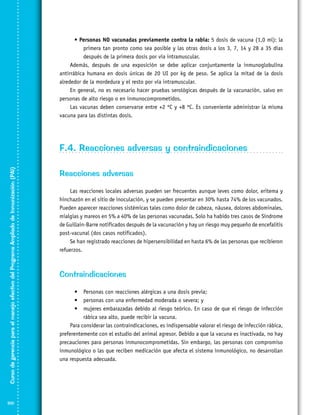 • Personas NO vacunadas previamente contra la rabia: 5 dosis de vacuna (1,0 ml): la
primera tan pronto como sea posible y las otras dosis a los 3, 7, 14 y 28 a 35 días
después de la primera dosis por vía intramuscular.
Además, después de una exposición se debe aplicar conjuntamente la inmunoglobulina
antirrábica humana en dosis únicas de 20 UI por kg de peso. Se aplica la mitad de la dosis
alrededor de la mordedura y el resto por vía intramuscular.
En general, no es necesario hacer pruebas serológicas después de la vacunación, salvo en
personas de alto riesgo o en inmunocomprometidos.
Las vacunas deben conservarse entre +2 ºC y +8 ºC. Es conveniente administrar la misma
vacuna para las distintas dosis.

Curso de gerencia para el manejo efectivo del Programa Ampliado de Inmunización (PAI)

F.4. Reacciones adversas y contraindicaciones

100

Reacciones adversas
Las reacciones locales adversas pueden ser frecuentes aunque leves como dolor, eritema y
hinchazón en el sitio de inoculación, y se pueden presentar en 30% hasta 74% de los vacunados.
Pueden aparecer reacciones sistémicas tales como dolor de cabeza, náusea, dolores abdominales,
mialgias y mareos en 5% a 40% de las personas vacunadas. Solo ha habido tres casos de Síndrome
de Guillain-Barre notificados después de la vacunación y hay un riesgo muy pequeño de encefalitis
post-vacunal (dos casos notificados).
Se han registrado reacciones de hipersensibilidad en hasta 6% de las personas que recibieron
refuerzos.

Contraindicaciones
•	 Personas con reacciones alérgicas a una dosis previa;
•	 personas con una enfermedad moderada o severa; y
•	 mujeres embarazadas debido al riesgo teórico. En caso de que el riesgo de infección
rábica sea alto, puede recibir la vacuna.
Para considerar las contraindicaciones, es indispensable valorar el riesgo de infección rábica,
preferentemente con el estudio del animal agresor. Debido a que la vacuna es inactivada, no hay
precauciones para personas inmunocomprometidas. Sin embargo, las personas con compromiso
inmunológico o las que reciben medicación que afecta el sistema inmunológico, no desarrollan
una respuesta adecuada.

 