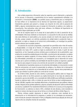 Curso de gerencia para el manejo efectivo del Programa Ampliado de Inmunización (PAI)

A. Introducción

104

Esta unidad proporciona información sobre los requisitos para la fabricación y aplicación
de las vacunas, la frecuencia y características de los eventos supuestamente atribuidos a la
vacunación o inmunización (ESAVI), sus posibles causas y lineamientos para su invesigación.
Se hace énfasis en la importancia de las técnicas de inyecciones seguras, se proporcionan
lineamientos generales para prevenir y manejar una situación de crisis ante la presencia de
ESAVI y algunas recomendaciones para el manejo de información al público y los medios de
comunicación. Para profundizar sobre este tema, refiérase a los Módulos de Capacitación en
Vacunación Segura publicados por la OPS.
Uno de los mayores logros en el campo de la salud pública ha sido la prevención de las
enfermedades infecciosas mediante la inmunización. La vacunación ha sido una de las medidas
más costo-efectivas en salud pública y las vacunas actuales son mucho más seguras que hace
40 años, porque cumplen con estrictos parámetros de calidad desde la producción hasta su
aplicación, se vigila su impacto en el control de la enfermedades y se investigan los posibles
eventos adversos que se puedan producir.
Las prácticas de vacunción programada y organizada han permitido evitar miles de muertes
y discapacidades a lo largo de la historia, sin embargo, el potencial de las vacunas no fue
reconocido sino hasta 1977, cuando se logró la erradicación de la viruela. A partir de esta
experiencia, se han impulsado acciones similares para la erradicación de la poliomielitis, cuya
erradicación mundial fue establecida para el año 2005, y la eliminación del sarampión, la rubéola
y síndrome de rubéola congénita. Al mismo tiempo se intensifica la lucha contra el resto de
las enfermedades prevenibles por vacunación y la investigación para el desarrollo de nuevas
vacunas; por su parte la sociedad y las autoridades de salud de los países se organizan y aportan
los recursos para asegurar el acceso a los servicios de vacunación con calidad y equidad.
No obstante los importantes avances en el control de enfermedades, la inmunización no está
libre de controversias y el mundo ha presenciado los peligros y los efectos de la interrupción
de la vacunación o la reducción en la intensidad de las acciones, algunas veces propiciadas por
grupos que orientan la opinión pública en contra de las vacunas.
En el Reino Unido, durante los años setenta, la preocupación pública sobre los riesgos de
las vacunas contra la tos ferina provocó una rápida disminución en las tasas de cobertura de
vacunación, que era más de 80%, con un promedio de 2.000 a 8.000 casos notificados anualmente.
Cuando la cobertura bajó a 30%, el número de casos de tos ferina se elevó vertiginosamente a
más de 100.000, trayendo como resultado defunciones y hospitalizaciones que pudieron haberse
evitado. Después de dos grandes epidemias y algunas campañas de educación sobre la enfermedad
y la vacuna, la población fue recobrando lentamente la confianza en la vacuna y en los programas
de inmunización. La cobertura se elevó a 95% a mediados de esta década y como resultado se
registró el número más bajo de casos de tos ferina en la historia del Reino Unido (Figura 1).
Efectos similares pueden observarse al reducir las coberturas como resultado de la
dismuinución en la intensidad de los programas o cambios en las estrategias de vacunación,
como el brote de sarampión observado en Haití y la República Dominicana después de retirar por
algunos años las campañas masivas de vacunación.

 