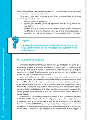 Curso de gerencia para el manejo efectivo del Programa Ampliado de Inmunización (PAI)

condiciones controladas, a efectos de evaluar la eficacia y la inocuidad de la vacuna y así cumplir
con las condiciones requeridas para el registro.
Por su parte, en los países receptores las ANR tienen la responsabilidad de, al menos,
cumplir las siguientes funciones:
•	 realizar el registro de las vacunas;
•	 vigilancia post-mercadeo (estudio de seguimiento sobre eficacia y eventos postvacunales); y
•	 liberación de lotes de vacunas por: (i) análisis de documentos, es decir, los protocolos
y certificados de liberación del control interno que describe en detalle el proceso de
producción y de la ANR del país productor, (ii) análisis de laboratorio, o (iii) ambos.

106

?

Pregunta 1.
¿A través de qué mecanismos se adquieren las vacunas en su
país? Señale quiénes son los responsables de autorizar el uso
de las vacunas.

C. Inyecciones seguras
Diversos estudios han demostrado que entre un tercio y la mitad de las inyecciones que se
aplican en los programas de vacunación mundialmente no cumplen las prácticas de inmunización
segura, y que hasta un tercio de ellas se administran en condiciones en las que no se puede
garantizar su esterilidad. Se estima que solo 10% de las inyecciones que se aplican a nivel
mundial son parte de los programas de vacunación.
La gama de problemas provocados por malas prácticas de inyección, como parte de la
vacunación es amplia; basta destacar que incluye la transmisión de padecimientos tan graves
como el SIDA o la hepatitis B, o lesiones neurológicas permanentes en situaciones en las que no
existe la expectativa de sufrir daño, ya que se administran a personas saludables, para prevenir
enfermedades. El riesgo en la ejecución de prácticas inseguras en las inyecciones afecta de
manera particular a los trabajadores de la salud, pues tienen una exposición permanente a las
lesiones y complicaciones resultantes, e incluso a la comunidad, con el desecho inadecuado de
jeringas y agujas.
Este problema ha llamado la atención de las autoridades de salud a nivel mundial, entre ellas
la OMS/OPS, UNICEF, GAVI, Banco Mundial, Cruz Roja y otros, generándose múltiples iniciativas
y organismos, como la Red Mundial para la Seguridad de las Inyecciones y la Declaración
Conjunta de la OMS/UNICEF/FNUAP, que incluye un paquete para los programas de vacunación
que garantiza la dotación de vacunas seguras y de calidad, el uso obligado de jeringas autodestructibles y la dotación de cajas de seguridad para el desecho de jeringas y agujas. Se

 