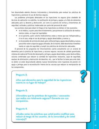 Pregunta 2.
¿Con qué elementos para la seguridad de las inyecciones
cuenta en su lugar de trabajo?

VACUNACIÓN SEGURA

han desarrollado además diversos instrumentos y herramientas para evaluar las prácticas de
inyecciones y promover el uso de técnicas seguras.
Los problemas principales detectados en las inyecciones no seguras giran alrededor de
técnicas de aplicación no estériles, la reutilización de jeringas y agujas y la falta de elementos
adecuados para su desecho y destrucción, así como la ausencia de normas y lineamientos de
seguridad, actitudes y prácticas inadecuadas por parte del personal de salud.
Las accciones clave para reducir el riesgo en las inyecciones se orientan en tres escenarios:
•	 en el médico, o quien prescribe el tratamiento, para promover la utilización de medica­
mentos orales, en lugar de inyectables;
•	 en el paciente, quien solicita medicamentos orales a menos que sea indispensable y,
si es el caso, exige el uso de jeringas y agujas desechables y nuevas; y
•	 en el proveedor de servicios de salud, quien utiliza jeringas y agujas desechables y nuevas,
para evitar volver a tapar las agujas utilizadas. De no hacerlo, debe desecharlas inmediata­
mente en cajas de seguridad y cumplir las prácticas de eliminación adecuadas.
El personal de los programas de inmunizaciones cuenta actualmente con un arsenal de
elementos para la práctica de inyecciones y vacunas seguras: vacunas de calidad garantizada,
sistemas de cadena de frío de alto desempeño, jeringas y agujas desechables y auto-destructibles,
vacunas combinadas que reducen la cantidad de inyecciones necesarias, cajas de seguridad,
equipos de eliminación y destrucción de desechos, etc., que le facilian la tarea para ante todo,
no dañar; se están desarrollando además nuevas herramientas como inyectores de presión sin
aguja o jeringas para la reconstitución interna de las vacunas que reducen la manipulación de
los componentes.

?

¿Considera que las prácticas de inyección / vacunación
que realiza son totalmente seguras? Comente con sus
compañeros.
Pregunta 4.
¿Cuáles serían las prácticas que usted podría modificar para
reducir al riesgo de los usuarios, de la comunidad y de usted
misma(o)?

Módulo II – Vacunas del PAI	

Pregunta 3.

107

 