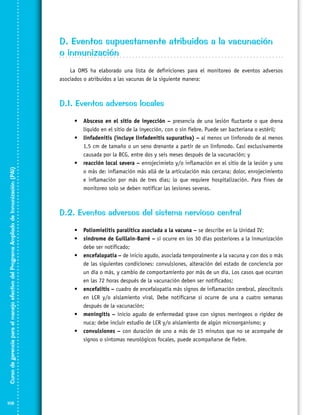 D. Eventos supuestamente atribuidos a la vacunación
o inmunización
La OMS ha elaborado una lista de definiciones para el monitoreo de eventos adversos
asociados o atribuidos a las vacunas de la siguiente manera:

Curso de gerencia para el manejo efectivo del Programa Ampliado de Inmunización (PAI)

D.1. Eventos adversos locales

108

•	 Absceso en el sitio de inyección – presencia de una lesión fluctante o que drena
líquido en el sitio de la inyección, con o sin fiebre. Puede ser bacteriana o estéril;
•	 linfadenitis (incluye linfadenitis supurativa) – al menos un linfonodo de al menos
1,5 cm de tamaño o un seno drenante a partir de un linfonodo. Casi exclusivamente
causada por la BCG, entre dos y seis meses después de la vacunación; y
•	 reacción local severa – enrojecimieto y/o inflamación en el sitio de la lesión y uno
o más de: inflamación más allá de la articulación más cercana; dolor, enrojecimiento
e inflamación por más de tres días; lo que requiere hospitalización. Para fines de
monitoreo solo se deben notificar las lesiones severas.

D.2. Eventos adversos del sistema nervioso central
•	 Poliomielitis paralítica asociada a la vacuna – se describe en la Unidad IV;
•	 síndrome de Guillain-Barré – si ocurre en los 30 días posteriores a la inmunización
debe ser notificado;
•	 encefalopatía – de inicio agudo, asociada temporalmente a la vacuna y con dos o más
de las siguientes condiciones: convulsiones, alteración del estado de conciencia por
un día o más, y cambio de comportamiento por más de un día. Los casos que ocurran
en las 72 horas después de la vacunación deben ser notificados;
•	 encefalitis – cuadro de encefalopatía más signos de inflamación cerebral, pleocitosis
en LCR y/o aislamiento viral. Debe notificarse si ocurre de una a cuatro semanas
después de la vacunación;
•	 meningitis – inicio agudo de enfermedad grave con signos meníngeos o rigidez de
nuca; debe incluir estudio de LCR y/o aislamiento de algún microorganismo; y
•	 convulsiones – con duración de uno a más de 15 minutos que no se acompañe de
signos o síntomas neurológicos focales, puede acompañarse de fiebre.

 