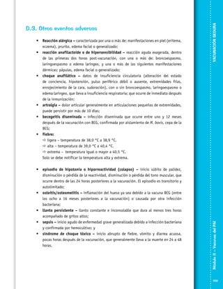 •	 episodio de hipotonía o hiporreactividad (colapso) – inicio súbito de palidez,
disminución o pérdida de la reactividad, disminución o pérdida del tono muscular, que
ocurre dentro de las 24 horas posteriores a la vacunación. El episodio es transitorio y
autolimitado;
•	 osteitis/osteomelitis – inflamación del hueso ya sea debido a la vacuna BCG (entre
los ocho a 16 meses posteriores a la vacunación) o causada por otra infección
bacteriana;
•	 llanto persistente – llanto constante e inconsolable que dura al menos tres horas
acompañado de gritos altos;
•	 sepsis – inicio agudo de enfermedad grave generalizada debido a infección bacteriana
y confirmada por hemocultivo; y
•	 síndrome de choque tóxico – inicio abrupto de fiebre, vómito y diarrea acuosa,
pocas horas después de la vacunación, que generalmente lleva a la muerte en 24 a 48
horas.

VACUNACIÓN SEGURA

•	 Reacción alérgica – caracterizada por una o más de: manifestaciones en piel (eritema,
eczema), prurito, edema facial o generalizado;
•	 reacción anafilactoide o de hipersensibilidad – reacción aguda exagerada, dentro
de las primeras dos horas post-vacunación, con una o más de: broncoespasmo,
laringoespasmo o edema laríngeo, y una o más de las siguientes manifestaciones
dérmicas: pápulas, edema facial o generalizado;
•	 choque anafilático – datos de insuficiencia circulatoria (alteración del estado
de conciencia, hipotensión, pulso periférico débil o ausente, extremidades frías,
enrojecimiento de la cara, sudoración), con o sin broncoespasmo, laringoespasmo o
edema laríngeo, que lleva a insuficiencia respiratoria; que ocurre de inmediato después
de la inmunización;
•	 artralgia – dolor articular generalmente en articulaciones pequeñas de extremidades,
puede persistir por más de 10 días;
•	 becegeitis diseminada – infección diseminada que ocurre entre uno y 12 meses
después de la vacunación con BCG, confirmada por aislamiento de M. bovis, cepa de la
BCG;
•	 fiebre:
	  ligera – temperatura de 38,0 °C a 38,9 °C.
	  alta – temperatura de 39,0 °C a 40,4 °C.
	  extrema –	 temperatura igual o mayor a 40,5 °C.
	 Solo se debe notificar la temperatura alta y extrema.

Módulo II – Vacunas del PAI	

D.3. Otros eventos adversos

109

 