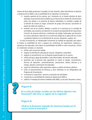 Curso de gerencia para el manejo efectivo del Programa Ampliado de Inmunización (PAI)
114

número de dosis) debe permanecer invariable. En esta situación, debe intensificarse la atención
y vigilancia de los ESAVI, ante la posibilidad de las siguientes circunstancias:
•	 aumento aparente de los eventos, por: incremento en el número absoluto de dosis
aplicadas; el personal de salud, el público (y con frecuencia los medios de comunicación)
están más atentos a la presencia de efectos indeseables; la cantidad y rapidez de
la difusión de rumores es mayor; activación de grupos anti-vacunas; vacunación en
grupos de edad más amplios; y
•	 aumento real de los eventos, debidos a: presión en el personal por la cantidad de
actividades, que ocasiona una reducción en la práctica de seguridad de las inyecciones;
inclusión de personal adicional y condiciones de trabajo inadecuadas que favorecen
los errores operativos; reducción en el control de calidad de la cadena de frío; errores
y problemas logísticos en la distribución de vacunas, diluyentes, equipos, etc.
En esta circunstancias, es indispensable incrementar las medidas de seguridad, para reducir
al máximo la posibilidad de error y asegurar las condiciones de capacitación, logísticas y
operativas más adecuadas. Para reducir las posibilidades de ESAVI en estas situaciones, incluso
en condiciones normales, es necesario:
•	 utilizar solo vacunas de calidad;
•	 asegurar la distribución adecuada de vacunas, diluyentes y materiales;
•	 asegurar la reconstitución con el diluyente proporcionado con la vacuna;
•	 utilizar jeringa y aguja descartables o auto-destructibles, del tamaño adecuado;
•	 garantizar que el personal está capacitado en cuanto al manejo, reconstitución,
técnicas de aplicación, contraindicaciones, precauciones, efectos adversos y su
manejo, desecho y eliminación de materiales;
•	 seguir las indicaciones sobre inyecciones seguras y política de frascos abiertos;
•	 evitar el almacenamiento de fármacos y otros materiales en las refrigeradoras del
Programa de Inmunización;
•	 incrementar la supervisión, asesoría y evaluación de actividades;
•	 incrementar la sensibilidad del sistema de vigilancia de ESAVI; y
•	 notificar e investigar de manera inmediata todo ESAVI, ya sea poco frecuente o severo.

?

Pregunta 5.
En su área de trabajo, ¿cuáles son los efectos adversos más
frecuentes? ¿Se tiene un registro de la magnitud?
Pregunta 6.
¿Cuál es la frecuencia esperada de reacciones locales con la
vacuna contra el sarampión?

 