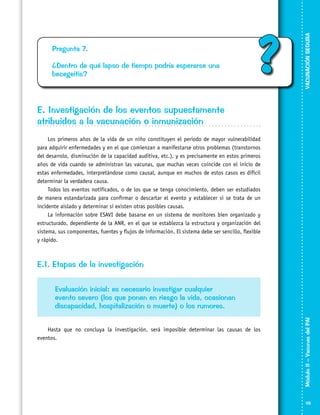 ¿Dentro de qué lapso de tiempo podría esperarse una
becegeitis?

?

VACUNACIÓN SEGURA

Pregunta 7.

E. Investigación de los eventos supuestamente
atribuidos a la vacunación o inmunización
Los primeros años de la vida de un niño constituyen el periodo de mayor vulnerabilidad
para adquirir enfermedades y en el que comienzan a manifestarse otros problemas (transtornos
del desarrolo, disminución de la capacidad auditiva, etc.), y es precisamente en estos primeros
años de vida cuando se administran las vacunas, que muchas veces coincide con el inicio de
estas enfermedades, interpretándose como causal, aunque en muchos de estos casos es difícil
determinar la verdadera causa.
Todos los eventos notificados, o de los que se tenga conocimiento, deben ser estudiados
de manera estandarizada para confirmar o descartar el evento y establecer si se trata de un
incidente aislado y determinar si existen otras posibles causas.
La información sobre ESAVI debe basarse en un sistema de monitores bien organizado y
estructurado, dependiente de la ANR, en el que se establezca la estructura y organización del
sistema, sus componentes, fuentes y flujos de información. El sistema debe ser sencillo, flexible
y rápido.

E.1. Etapas de la investigación

Hasta que no concluya la investigación, será imposible determinar las causas de los
eventos.

Módulo II – Vacunas del PAI	

Evaluación inicial: es necesario investigar cualquier
evento severo (los que ponen en riesgo la vida, ocasionan
discapacidad, hospitalización o muerte) o los rumores.

115

 