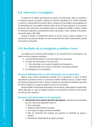 E.2. Información e investigación
El estudio de los ESAVI, especialmente los graves y las defunciones, debe ser sometido a
un protocolo riguroso de estudio, realizado por personal capacitado de los niveles intermedio
o nacional. La oportunidad de encontrar datos y evidencias de las posibles causas dependen de
la oportunidad, por lo que deberá realizarse dentro de las 24 horas posteriores a la ocurrencia
del evento. Para información más detallada sobre la investigación de ESAVI, el Anexo 1 detalla
la información requerida y procedimientos básicos del estudio, o bien, remítase al documento
Vacunación Segura, OPS, 2002.
Durante el estudio, es fundamental obtener el vial de vacuna y equipo utilizado en la
inmunización de la persona afectada, así como muestras del lote o lotes comprometidos y demás
instrumentos involucrados.

Curso de gerencia para el manejo efectivo del Programa Ampliado de Inmunización (PAI)

E.3. Resultados de la investigación y medidas a tomar

116

Las medidas que se tomarán estarán basadas en las conclusiones de la investigación, que
tendrá uno de los siguientes resultados:
•	 el evento definitivamente no está relacionado con la vacunación.
•	 el evento está relacionado con la vacunación.
 Está relacionado con los aspectos operativos del programa; o
 Está relacionado con la vacuna, el individuo o los equipos utilizados.
•	 la investigación no es concluyente.

El evento definitivamente no está relacionado con la vacunación
Algunos casos clínicos sencillamente coinciden con la vacunación, es decir, el efecto
seguramente se produciría incluso si la persona no hubiese recibido la vacuna. La mejor manera
de sustentar el argumento de que el evento se produjo por coincidencia es demostrar que otros
ocurrieron también en un grupo de población que no fue inmunizado.
Aunque el ESAVI no haya estado relacionado con la vacunación, puede requerir un seguimiento
médico adecuado, en cuyo caso deberá coordinarse un mecanismo de referencia a los servicios
de salud que sean necesarios.

El evento está relacionado con la vacunación
•	 Relacionado con los aspectos operativos del programa - los eventos son ocasionados
por uno o más de los siguientes errores en:
	
dosis inadecuada;
	
método de administración incorrecta;
	 inseguro de aguja y jeringas descartables;
uso
	
falta de verificación del empaque que garantice la esterilidad de agujas y
jeringas;
	
manipulación inadecuada de las agujas y jeringas;

 