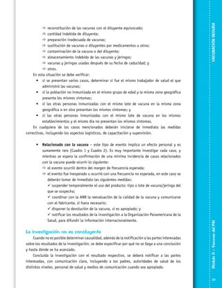 •	 Relacionado con la vacuna – este tipo de evento implica un efecto personal y es
sumamente raro (Cuadro 1 y Cuadro 2). Es muy importante investigar cada caso, y
mientras se espera la confirmación de una mínima incidencia de casos relacionados
con la vacuna puede ocurrir lo siguiente:
	 evento ocurrió dentro del margen de frecuencia esperada;
el
	 evento fue inesperado u ocurrió con una frecuencia no esperada, en este caso se
el
deberán tomar de inmediato las siguientes medidas:
	  suspender temporalmente el uso del producto: tipo o lote de vacuna/jeringa del
que se sospecha;
	  coordinar con la ANR la reevaluación de la calidad de la vacuna y comunicarse
con el fabricante, si fuera necesario;
	  disponer la devolución de la vacuna, si es apropiado; y
	  notificar los resultados de la investigación a la Organización Panamericana de la
Salud, para difundir la información internacionalmente.

La investigación no es concluyente
Cuando no es posible determinar causalidad, además de la notificación a las partes interesadas
sobre los resultados de la investigación, se debe especificar por qué no se llega a una conclusión
y hasta dónde se ha avanzado.
Concluida la investigación con el resultado respectivo, se deberá notificar a las partes
interesadas, con comunicación clara, incluyendo a los padres, autoridades de salud de los
distintos niveles, personal de salud y medios de comunicación cuando sea apropiado.

VACUNACIÓN SEGURA
Módulo II – Vacunas del PAI	

	
reconstitución de las vacunas con el diluyente equivocado;
	
cantidad indebida de diluyente;
	
preparación inadecuada de vacunas;
	
sustitución de vacunas o diluyentes por medicamentos u otros;
	
contaminación de la vacuna o del diluyente;
	
almacenamiento indebido de las vacunas y jeringas;
	
vacunas y jeringas usadas después de su fecha de caducidad; y	
	
otros.
En esta situación se debe verificar:
•	si se presentan varios casos, determinar si fue el mismo trabajador de salud el que
administró las vacunas;
•	si la población no inmunizada en el mismo grupo de edad y la misma zona geográfica
presenta los mismos síntomas;
•	si las otras personas inmunizadas con el mismo lote de vacuna en la misma zona
geográfica o en otra presentan los mismos síntomas; y
•	si las otras personas inmunizadas con el mismo lote de vacuna en los mismos
establecimientos y el mismo día no presentan los mismos síntomas.
En cualquiera de los casos mencionados deberán iniciarse de inmediato las medidas
correctivas, incluyendo los aspectos logísticos, de capacitación y supervisión.

117

 
