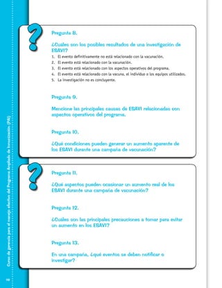 ?

Pregunta 8.
¿Cuáles son los posibles resultados de una investigación de
ESAVI?
1.	
2.	
3.	
4.	
5.	

El evento definitivamente no está relacionado con la vacunación.
El evento está relacionado con la vacunación.
El evento está relacionado con los aspectos operativos del programa.
El evento está relacionado con la vacuna, el individuo o los equipos utilizados.
La investigación no es concluyente.

Curso de gerencia para el manejo efectivo del Programa Ampliado de Inmunización (PAI)

Pregunta 9.

118

Mencione las principales causas de ESAVI relacionadas con
aspectos operativos del programa.
Pregunta 10.
¿Qué condiciones pueden generar un aumento aparente de
los ESAVI durante una campaña de vacunación?

?

Pregunta 11.
¿Qué aspectos pueden ocasionar un aumento real de los
ESAVI durante una campaña de vacunación?
Pregunta 12.
¿Cuáles son las principales precauciones a tomar para evitar
un aumento en los ESAVI?
Pregunta 13.
En una campaña, ¿qué eventos se deben notificar o
investigar?

 