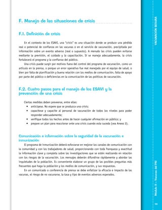 F.1. Definición de crisis
En el contexto de los ESAVI, una “crisis” es una situación donde se produce una pérdida
real o potencial de confianza en las vacunas o en el servicio de vacunación, precipitada por
información sobre un evento adverso (real o supuesto). A menudo las crisis pueden evitarse
mediante la previsión, el cuidado y la capacitación. Si se maneja adecuadamente, la crisis
fortalecerá el programa y la confianza del público.
Una crisis puede surgir por motivos fuera del control del programa de vacunación, como un
artículo en la prensa, o porque un error operativo fue mal manejado por el equipo de salud, o
bien por falta de planificación y buena relación con los medios de comunicación, falta de apoyo
por parte del público o deficiencias en la comunicación de las políticas de vacunación.

VACUNACIÓN SEGURA

F. Manejo de las situaciones de crisis

F.2. Cuatro pasos para el manejo de los ESAVI y la
prevención de una crisis
Ciertas medidas deben preveerse, entre ellas:
•	 anticípese. No espere que se produzca una crisis;
•	 capacítese y capacite al personal de vacunación de todos los niveles para poder
responder adecuadamente;
•	 verifique todos los hechos antes de hacer cualquier afirmación en público; y
•	 prepare un plan para reaccionar ante una crisis cuando esta suceda (vea Anexo 2).

El programa de inmunización deberá esforzarse en mejorar los canales de comunicación con
la comunidad y con los trabajadores de salud, proporcionando con toda franqueza y exactitud
la información clave y completa sobre las investigaciones que se estén realizando en relación
con los riesgos de la vacunación. Los mensajes deberán difundirse rápidamente y abordar las
inquietudes de la población. Es conveniente elaborar un grupo de las posibles preguntas más
frecuentes que haga la población y los medios de comunicación, y sus respuestas.
En un comunicado o conferencia de prensa se debe enfatizar la eficacia e impacto de las
vacunas, el riesgo de no vacunarse, la tasa y tipo de eventos adversos esperados.

Módulo II – Vacunas del PAI	

Comunicación e información sobre la seguridad de la vacunación e
inmunización

119

 