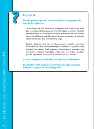 ?

Pregunta 14.
Lea el siguiente ejercicio, comente y discuta en grupo cada
una de las preguntas.
	

Curso de gerencia para el manejo efectivo del Programa Ampliado de Inmunización (PAI)

	
	

120

Las autoridades de salud de Amambay suspendieron toda la vacunación en el
país, inmediatamente después de que siete niños fallecieron una hora más tarde
de haber recibido la vacuna contra sarampión. El Ministerio de Salud informó
que los niños fallecieron en la Villa Buena Esperanza, perteneciente al Municipio
de Buena Vista al sur de la región de Vista Alegre.
Otros 30 niños entre 3 y 18 meses de edad, que fueron vacunados en el mismo
servicio de salud, fueron llevados de emergencia al hospital en la pequeña ciudad
de Buena Vista; después de 24 horas estos niños regresaron a sus casas. Los
niños fueron admitidos al hospital para ser observados como medida precautoria
y no por algún evento asociado con la administración de la vacuna.

A. ¿Son correctas las medidas tomadas por el Ministerio?
B. ¿Cuáles serían las primeras medidas que Ud. tomaría y
qué pasos seguiría en la investigación?

 