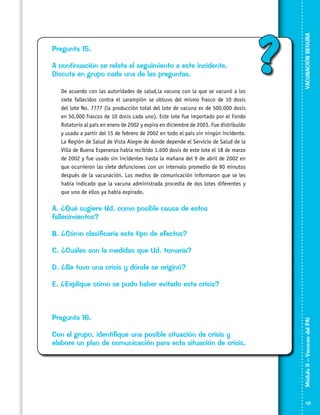 A continuación se relata el seguimiento a este incidente.
Discuta en grupo cada una de las preguntas.
	

De acuerdo con las autoridades de salud,la vacuna con la que se vacunó a los
siete fallecidos contra el sarampión se obtuvo del mismo frasco de 10 dosis
del lote No. 7777 (la producción total del lote de vacuna es de 500,000 dosis
en 50,000 frascos de 10 dosis cada uno). Este lote fue importado por el Fondo
Rotatorio al país en enero de 2002 y expira en diciembre de 2003. Fue distribuido
y usado a partir del 15 de febrero de 2002 en todo el país sin ningún incidente.
La Región de Salud de Vista Alegre de donde depende el Servicio de Salud de la
Villa de Buena Esperanza había recibido 1.600 dosis de este lote el 18 de marzo
de 2002 y fue usado sin incidentes hasta la mañana del 9 de abril de 2002 en
que ocurrieron las siete defunciones con un intervalo promedio de 90 minutos
después de la vacunación. Los medios de comunicación informaron que se les
había indicado que la vacuna administrada procedía de dos lotes diferentes y
que uno de ellos ya había expirado.

?

VACUNACIÓN SEGURA

Pregunta 15.

A. ¿Qué sugiere Ud. como posible causa de estos
fallecimientos?
B. ¿Cómo clasificaría este tipo de efectos?
C. ¿Cuáles son la medidas que Ud. tomaría?
D. ¿Se tuvo una crisis y dónde se originó?

Pregunta 16.
Con el grupo, identifique una posible situación de crisis y
elabore un plan de comunicación para esta situación de crisis.

Módulo II – Vacunas del PAI	

E. ¿Explique cómo se pudo haber evitado esta crisis?

121

 