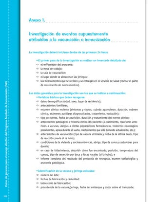 Anexo 1.
Investigación de eventos supuestamente
atribuidos a la vacunación o inmunización
La investigación deberá iniciarse dentro de las primeras 24 horas

Curso de gerencia para el manejo efectivo del Programa Ampliado de Inmunización (PAI)

	

122

•	El primer paso de la investigación es realizar un inventario detallado de:
	 el refrigerador del programa;
	 la mesa de trabajo;
	 la sala de vacunación;
	 el lugar donde se almacenan las jeringas;
	 los medicamentos que se reciben y se entregan en el servicio de salud (revisar el parte
de movimiento de medicamentos).

Los datos generales para la investigación son los que se indican a continuación:
	
•	Variables básicas que deben recogerse:
	 datos demográficos (edad, sexo, lugar de residencia);
	 antecedentes familiares;
	 resumen clínico reciente (síntomas y signos, cuándo aparecieron, duración, exámen
clínico, exámenes auxiliares diagnosticados, tratamiento, evolución);
	 tipo de evento, fecha de aparición, duración y tratamiento del evento clínico;
	 antecedentes patológicos e historia clínica del paciente (al nacimiento, reacciones ante­
riores a vacunas, alergias a ciertas preparaciones farmacéuticas, trastornos neuro­ló­gicos
preexistentes, apnea durante el sueño, medicamentos que está tomando actualmente, etc.);
	 antecedentes de vacunación (tipo de vacuna utilizada y fecha de la última dosis, tipo
de reacción previa si la hubo);
	 condiciones de la vivienda y socioeconómicas, abrigo, tipo de cama y costumbres para
dormir;
	 en caso de fallecimiento, describir cómo fue encontrado, posición, temperatura del
cuerpo, tipo de secreción por boca o fosas nasales (si la hubo); e
	 informe completo del resultado del protocolo de necropsia, examen toxicológico y
anatomía patológica.
	

•	Identificación de la vacuna y jeringa utilizada:
	 número del lote;
	 fechas de fabricación y caducidad;
	 laboratorio de fabricación;
	 procedencia de la vacuna/jeringa, fecha del embarque y datos sobre el transporte;

 