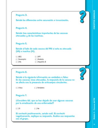 Señale las diferencias entre vacunación e inmunización.

?

Pregunta 4.

CONCEPTOS GENERALES

Pregunta 3.

Señale tres características importantes de las vacunas
atenuadas y de las inactivas.
Pregunta 5.
Señale al lado de cada vacuna del PAI si esta es atenuada
(VA) o inactiva (VI).
( )	BCG	
( )	Sarampión	
( )	Hib	

( ) DPT
( ) Rubéola
( ) Hepatitis B

Pregunta 6.
Señale si la siguiente información es verdadera o falsa:
En las vacunas vivas atenuadas, la respuesta de la vacuna no
se afecta con la presencia de anticuerpos circulantes.
( ) Falsa			

?

( ) Verdadera

¿Considera Ud. que se han dejado de usar algunas vacunas
por la erradicación de una enfermedad?
( ) Sí			

( ) No

Si contestó positivamente, señale cuál. Si contestó
negativamente, explique su respuesta. Analice sus respuestas
con el grupo.

Módulo II – Vacunas del PAI	

Pregunta 7.

13

 