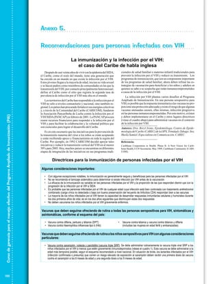 Anexo 5.
Recomendaciones para personas infectadas con VIH
La inmunización y la infección por el VIH:
el caso del Caribe de habla inglesa
cionales de salud familiar o materno-infantil tradicionales para
prevenir la infección por el VIH y reducir su transmisión. Los
programas de inmunización, que son un componente importante
de los programas de salud familiar, ahora deben refinar las estrategias de vacunación para beneficiar a los niños y adultos en
quienes se sabe o se sospecha que están inmunocomprometidos
a causa de la infección por el VIH.

Después de casi veinte años de vivir con la epidemia del SIDA,
el Caribe, como el resto del mundo, tiene una generación que
ha crecido en un mundo en que existe la infección por el VIH.
Estos jóvenes llegan a la mayoría de edad, inician su vida sexual
y se hacen padres como miembros de comunidades en las que la
transmisión del VIH, por contacto principalmente heterosexual,
defi ne al Caribe como el sitio que registra la segunda tasa de
prevalencia de infección por el VIH más alta en el mundo.

Curso de gerencia para el manejo efectivo del Programa Ampliado de Inmunización (PAI)

Autores: Dra. Beryl Irons, Epidemióloga, Centro de Epidemiología del Caribe (CAREC) de la OPS, Trinidad y Tabago; Sra.
Sheila Samiel, Especialista en Comunicación, CAREC.

Es en este escenario que las iniciativas para la prevención de
la transmisión materna del virus a los niños se están aceptando
y están recibiendo apoyo y fi nanciamiento en toda la región del
Caribe. Por ejemplo, en 1992 CARICOM decidió apoyar tales
iniciativas y reducir la transmisión vertical del VIH en al menos
50% para 2005. Hoy, muchos países se encuentran en diferentes
etapas de integración de las iniciativas en sus programas tradi-

Referencia:
Caribbean Cooperation in Health. Phase II: A New Vision for Caribbean Health, CCH Secretariat, May 1999, Caribbean Community (CARICOM).

Directrices para la inmunización de personas infectadas por el VIH
Algunas consideraciones importantes:
• Con algunas excepciones notables, la inmunización es generalmente segura y beneficiosa para las personas infectadas por el VIH
• No se recomienda el tamizaje sistemático para determinar si existe infección por VIH antes de la vacunación
• La eficacia de la inmunización es variable en las personas infectadas por el VIH y la proporción de las que responden dismin uye con la
progresión de la infección por el VIH a SIDA
• Es probable que las personas infectadas por el VIH de cualquier edad cuya infección está bien controlada con tratamiento antirretroviral
combinado (carga vírica no detectada o baja con buena preservación del recuento de linfocitos CD4) respondan bien a las vacunas
• La mayoría de los niños infectados por el VIH tienen la capacidad de desarrollar respuestas inmunitarias celulares y humorales durante
los dos primeros años de vida; es en los dos años siguientes que disminuyen estas dos respuestas
• No deben vacunarse los niños infectados por el VIH gravemente enfermos.

Vacunas que deben seguirse ofreciendo de rutina a todas las personas seropositivas para VIH, sintomáticas y
asintomáticas, conforme al esquema del país:
• Vacuna contra difteria, pertusis y tétanos (DPT)
• Vacuna contra Haemophilus influenzae tipo b (Hib)

•

Vacuna contra tétanos y vacuna contra tétanos y difteria
(incluidas las mujeres en edad fértil y embarazadas)

Vacunas que deben seguirse ofreciendo de rutina a los niños seropositivos para VIH con algunas consideraciones
particulares:
• Vacuna contra sarampión, rubéola y parotiditis (vacuna triple SRP): Se debe administrar rutinariamente la vacuna triple viral SRP a los
niños infectados por el VIH a menos que estén gravemente inmunodeprimidos (véase el cuadro 1). Esta vacuna se debe administrar a la
edad más temprana posible, según el esquema recomendado a nivel nacional. En situación de brote, los lactantes infectados por el VIH
(infección confirmada o presunta) que corren un riesgo elevado de exposición al sarampión deben recibir una primera dosis de vacuna
contra el sarampión a los 6 meses de edad y una segunda dosis a los 9 meses de edad.
6

132

La infección por VIH plantea varios desafíos al Programa
Ampliado de Inmunización. En una persona seropositiva para
VIH, es posible que la respuesta inmunitaria a las vacunas no proporcione una protección adecuada y existe el riesgo de que algunas
vacunas atenuadas causen, ellas mismas, infección progresiva
en las personas inmunocomprometidas. Por este motivo, existen
y deben implementarse en el Caribe y otros lugares directrices
(véase el cuadro abajo) para administrar vacunas en el contexto
de la infección por VIH.

Los territorios del Caribe han respondido a la infección por el
VIH no sólo a niveles comunitario y nacional, sino también regional. Los países han procurado fortalecer sus energías colectivas
y, a través de la Comunidad del Caribe (CARICOM), fundaron
la Asociación Pancaribeña de Lucha contra la Infección por el
VIH/SIDA (PANCAP) en febrero de 2001. La PANCAP procura
reunir recursos fi nancieros para responder a la infección por el
VIH y para facilitar la colaboración y la voluntad política que
son esenciales para lograr el desarrollo del Caribe.

 