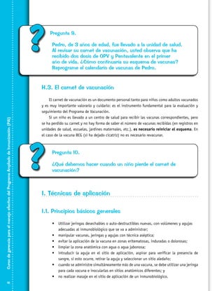 ?

Pregunta 9.
Pedro, de 3 años de edad, fue llevado a la unidad de salud.
Al revisar su carnet de vacunación, usted observa que ha
recibido dos dosis de OPV y Pentavalente en el primer
año de vida. ¿Cómo continuaría su esquema de vacunas?
Reprograme el calendario de vacunas de Pedro.

Curso de gerencia para el manejo efectivo del Programa Ampliado de Inmunización (PAI)

H.3. El carnet de vacunación

16

El carnet de vacunación es un documento personal tanto para niños como adultos vacunados
y es muy importante valorarlo y cuidarlo: es el instrumento fundamental para la evaluación y
seguimiento del Programa de Vacunación.
Si un niño es llevado a un centro de salud para recibir las vacunas correspondientes, pero
se ha perdido su carnet y no hay forma de saber el número de vacunas recibidas (en registros en
unidades de salud, escuelas, jardines maternales, etc.), es necesario reiniciar el esquema. En
el caso de la vacuna BCG (si ha dejado cicatriz) no es necesario revacunar.

?

Pregunta 10.
¿Qué debemos hacer cuando un niño pierde el carnet de
vacunación?

I. Técnicas de aplicación
I.1. Principios básicos generales
•	 Utilizar jeringas desechables o auto-destructibles nuevas, con volúmenes y agujas
adecuadas al inmunobiológico que se va a administrar;
•	 manipular vacunas, jeringas y agujas con técnica aséptica;
•	 evitar la aplicación de la vacuna en zonas eritematosas, induradas o dolorosas;
•	 limpiar la zona anatómica con agua o agua jabonosa;
•	 intruducir la aguja en el sitio de aplicación, aspirar para verificar la presencia de
sangre, si esto ocurre, retirar la aguja y seleccionar un sitio aledaño;
•	 cuando se administre simultáneamente más de una vacuna, se debe utilizar una jeringa
para cada vacuna e inocularlas en sitios anatómicos diferentes; y
•	 no realizar masaje en el sitio de aplicación de un inmunobiológico.

 
