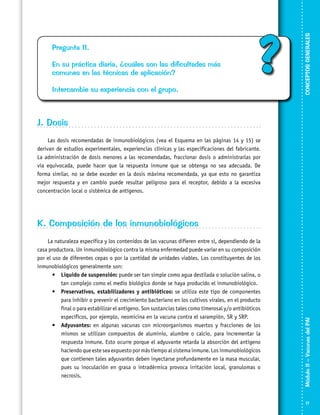 En su práctica diaria, ¿cuáles son las dificultades más
comunes en las técnicas de aplicación?
Intercambie su experiencia con el grupo.

?

CONCEPTOS GENERALES

Pregunta 11.

J. Dosis
Las dosis recomendadas de inmunobiológicos (vea el Esquema en las páginas 14 y 15) se
derivan de estudios experimentales, experiencias clínicas y las especificaciones del fabricante.
La administración de dosis menores a las recomendadas, fraccionar dosis o administrarlas por
vía equivocada, puede hacer que la respuesta inmune que se obtenga no sea adecuada. De
forma similar, no se debe exceder en la dosis máxima recomendada, ya que esto no garantiza
mejor respuesta y en cambio puede resultar peligroso para el receptor, debido a la excesiva
concentración local o sistémica de antígenos.

La naturaleza específica y los contenidos de las vacunas difieren entre sí, dependiendo de la
casa productora. Un inmunobiológico contra la misma enfermedad puede variar en su composición
por el uso de diferentes cepas o por la cantidad de unidades viables. Los constituyentes de los
inmunobiológicos generalmente son:
•	 Líquido de suspensión: puede ser tan simple como agua destilada o solución salina, o
tan complejo como el medio biológico donde se haya producido el inmunobiológico.
•	 Preservativos, estabilizadores y antibióticos: se utiliza este tipo de componentes
para inhibir o prevenir el crecimiento bacteriano en los cultivos virales, en el producto
final o para estabilizar el antígeno. Son sustancias tales como timerosal y/o antibióticos
específicos, por ejemplo, neomicina en la vacuna contra el sarampión, SR y SRP.
•	 Adyuvantes: en algunas vacunas con microorganismos muertos y fracciones de los
mismos se utilizan compuestos de aluminio, alumbre o calcio, para incrementar la
respuesta inmune. Esto ocurre porque el adyuvante retarda la absorción del antígeno
haciendo que este sea expuesto por más tiempo al sistema inmune. Los inmunobiológicos
que contienen tales adyuvantes deben inyectarse profundamente en la masa muscular,
pues su inoculación en grasa o intradérmica provoca irritación local, granulomas o
necrosis.

Módulo II – Vacunas del PAI	

K. Composición de los inmunobiológicos

17

 