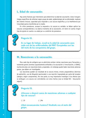 L. Edad de vacunación

Curso de gerencia para el manejo efectivo del Programa Ampliado de Inmunización (PAI)

Hay varios factores que intervienen para determinar la edad de vacunación. Estos incluyen:
riesgos específicos de enfermar según grupo de edad, epidemiología de la enfermedad, madurez
del sistema inmune, capacidad para responder a una vacuna específica y a la interferencia por
inmunidad pasiva transferida por la madre.
En niños prematuros, aunque la respuesta a la vacuna es variable, se deben aplicar las
vacunas correspondientes a la edad al momento de la vacunación, sin tener en cuenta ningún
tipo de ajuste en cuanto a su edad por su condición de prematuro.

18

?

Pregunta 12.
En su lugar de trabajo, ¿cuál es la edad de vacunación para
cada una de las enfermedades del PAI? Compárelas con las
del resto de los compañeros del grupo.

M. Reacciones a la vacunación
Para cada tipo de antígeno que se administra existen ciertas reacciones poco frecuentes y
raramente graves (eventos supuestamente atribuidos a la vacunación o inmunización, o ESAVI),
muchas de estas son reacciones leves y esperadas, sin embargo puede haber reacciones adversas
graves, que deben ser investigadas.
Las reacciones pueden ser resultado de la vacuna misma, errores programáticos (técnicas
de aplicación, uso de diluyente equivocado) o una reacción inapropiada por parte del receptor
(alergia a algún componente). Por otra parte, es muy importante investigar si los efectos que
se atribuyen a la vacuna son coincidentes con otros hechos (vea la Unidad XII – Vacunación
segura).

?

Pregunta 13.
¿Conoce u observó casos de reacciones adversas a cualquier
tipo de vacuna?
( ) Sí			

( ) No

¿Qué consecuencias tuvieron? Analícelo con el resto del
grupo.

 