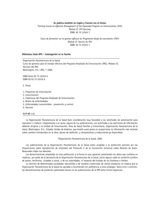 Se publica también en inglés y francés con el título:
Training Course on Effective Management of the Expanded Program on Immunization (EPI)
Module II: EPI Vaccines
ISBN: 92 75 12545 7
Cours de formation sur la gestion efficace du Programme élargi de vaccination (PEV)
Module II: Vaccins du PEV
ISBN: 92 75 22545 1

Biblioteca Sede OPS – Catalogación en la fuente
___________________________________________________________________________________
	Organización Panamericana de la Salud
	Curso de gerencia para el manejo efectivo del Programa Ampliado de Inmunización (PAI). Módulo II:
	Vacunas del PAI.
	Washington, D.C.: OPS, © 2006.
	ISBN Texto 92 75 32545 6
	ISBN CD 92 75 32576 6
	I. Título
	1. Programas de inmunización
	2. Inmunización
	3. Coberturas del Programa Ampliado de Inmunización
	4. Brotes de enfermedades
	5. Enfermedades transmisibles - prevención y control
	6. Vacunas
	NLM WA 110
___________________________________________________________________________________
La Organización Panamericana de la Salud dará consideración muy favorable a las solicitudes de autorización para
reproducir o traducir, íntegramente o en parte, alguna de sus publicaciones. Las solicitudes y las peticiones de información
deberán dirigirse a la Unidad de Inmunización, Área de Salud Familiar y Comunitaria, Organización Panamericana de la
Salud, Washington, D.C., Estados Unidos de América, que tendrá sumo gusto en proporcionar la información más reciente
sobre cambios introducidos en la obra, planes de reedición, y reimpresiones y traducciones ya disponibles.
©Organización Panamericana de la Salud, 2006
Las publicaciones de la Organización Panamericana de la Salud están acogidas a la protección prevista por las
disposiciones sobre reproducción de originales del Protocolo 2 de la Convención Universal sobre Derecho de Autor.
Reservados todos los derechos.
Las denominaciones empleadas en esta publicación y la forma en que aparecen presentados los datos que contiene no
implican, por parte de la Secretaría de la Organización Panamericana de la Salud, juicio alguno sobre la condición jurídica
de países, territorios, ciudades o zonas, o de sus autoridades, ni respecto del trazado de sus fronteras o límites.
La mención de determinadas sociedades mercantiles o de nombres comerciales de ciertos productos no implica que la
Organización Panamericana de la Salud los apruebe o recomiende con preferencia a otros análogos. Salvo error u omisión,
las denominaciones de productos patentados llevan en las publicaciones de la OPS letra inicial mayúscula.

 