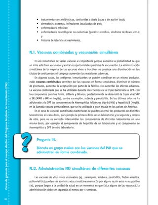 •	
•	
•	
•	

tratamiento con antibióticos, corticoides a dosis bajas o de acción local;
dermatosis: eczemas, infecciones localizadas de piel;
enfermedades crónicas;
enfermedades neurológicas no evolutivas (parálisis cerebral, síndrome de Down, etc.);
y
•	 historia de ictericia al nacimiento.

Curso de gerencia para el manejo efectivo del Programa Ampliado de Inmunización (PAI)

N.1. Vacunas combinadas y vacunación simultánea

20

El uso simultáneo de varias vacunas es importante porque aumenta la probabilidad de que
un niño esté bien vacunado, y evita las oportunidades perdidas de vacunación. La administración
simultánea de la mayoría de las vacunas vivas o inactivas no produce una disminución en los
títulos de anticuerpos ni tampoco aumentan las reacciones adversas.
En algunos casos, los antígenos inmunizantes se pueden combinar en un mismo producto,
estas vacunas combinadas permiten dar las vacunas en forma simultánea, disminuir el número
de pinchazos, aumentar la aceptación por parte de la familia, sin aumentar los efectos adversos.
La vacuna combinada que se ha utilizado durante más tiempo es la triple bacteriana o DPT, con
los componetes para tos ferina, difteria y tétanos; posteriormente se desarrolló la triple viral SRP
o SR (MMR o MR en inglés), contra sarampión, rubéola y parotiditis. En los últimos años se ha
adicionado a la DPT los componentes de Haemophilus influenzae tipo b (Hib) y hepatitis B (HepB),
en la llamada vacuna pentavalente, que se ha utilizado a gran escala en los países de América.
En el caso de vacunas combinadas bacterianas se pueden alternar los productos de distintos
laboratorios en cada dosis, por ejemplo la primera dosis de un laboratorio y la segunda y tercera
de otro, pero no es correcto intercambiar los componentes de distintos laboratorios en una
misma dosis, por ejemplo el componente de hepatitis de un laboratorio y el componente de
Haemophilus y DPT de otro laboratorio.

?

Pregunta 14.
Discuta en grupo cuáles son las vacunas del PAI que se
administran en forma combinada.

N.2. Administración NO simultánea de diferentes vacunas
Las vacunas de virus vivos atenuados (ej., sarampión, rubéola, parotiditis, fiebre amarilla,
poliomielitis) pueden ser administradas simultáneamente. Si por alguna razón esto no es posible
(ej., porque llegan a la unidad de salud en un momento en que falta alguna de las vacunas), la
administración debe ser separada al menos por 4 semanas.

 